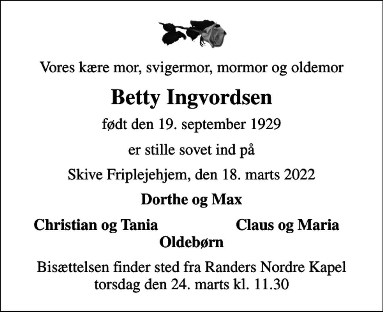 <p>Vores kære mor, svigermor, mormor og oldemor<br />Betty Ingvordsen<br />født den 19. september 1929<br />er stille sovet ind på<br />Skive Friplejehjem, den 18. marts 2022<br />Dorthe og Max<br />Christian og Tania<br />Claus og Maria<br />Bisættelsen finder sted fra Randers Nordre Kapel torsdag den 24. marts kl. 11.30</p>