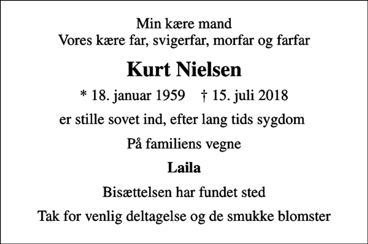 <p>Min kære mand Vores kære far, svigerfar, morfar og farfar<br />Kurt Nielsen<br />* 18. januar 1959 ✝ 15. juli 2018<br />er stille sovet ind, efter lang tids sygdom<br />På familiens vegne<br />Laila<br />Bisættelsen har fundet sted<br />Tak for venlig deltagelse og de smukke blomster</p>