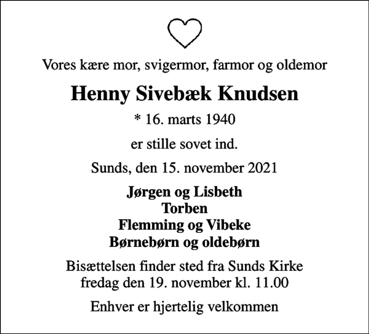 <p>Vores kære mor, svigermor, farmor og oldemor<br />Henny Sivebæk Knudsen<br />* 16. marts 1940<br />er stille sovet ind.<br />Sunds, den 15. november 2021<br />Jørgen og Lisbeth Torben Flemming og Vibeke Børnebørn og oldebørn<br />Bisættelsen finder sted fra Sunds Kirke fredag den 19. november kl. 11.00<br />Enhver er hjertelig velkommen</p>