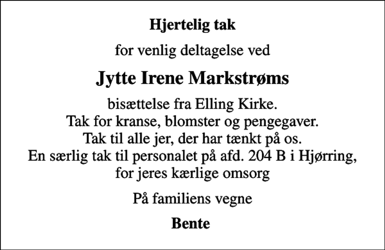 <p>Hjertelig tak<br />for venlig deltagelse ved<br />Jytte Irene Markstrøms<br />bisættelse fra Elling Kirke. Tak for kranse, blomster og pengegaver. Tak til alle jer, der har tænkt på os. En særlig tak til personalet på afd. 204 B i Hjørring, for jeres kærlige omsorg<br />På familiens vegne<br />Bente</p>