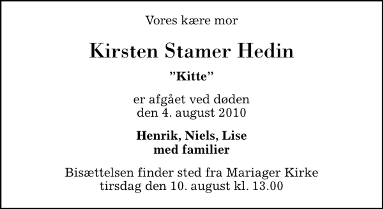 <p>Vores kære mor<br />Kirsten Stamer Hedin<br />Kitte<br />er afgået ved døden den 4. august 2010<br />Henrik, Niels, Lise med familier<br />Bisættelsen finder sted fra Mariager Kirke tirsdag den 10. august kl. 13.00</p>