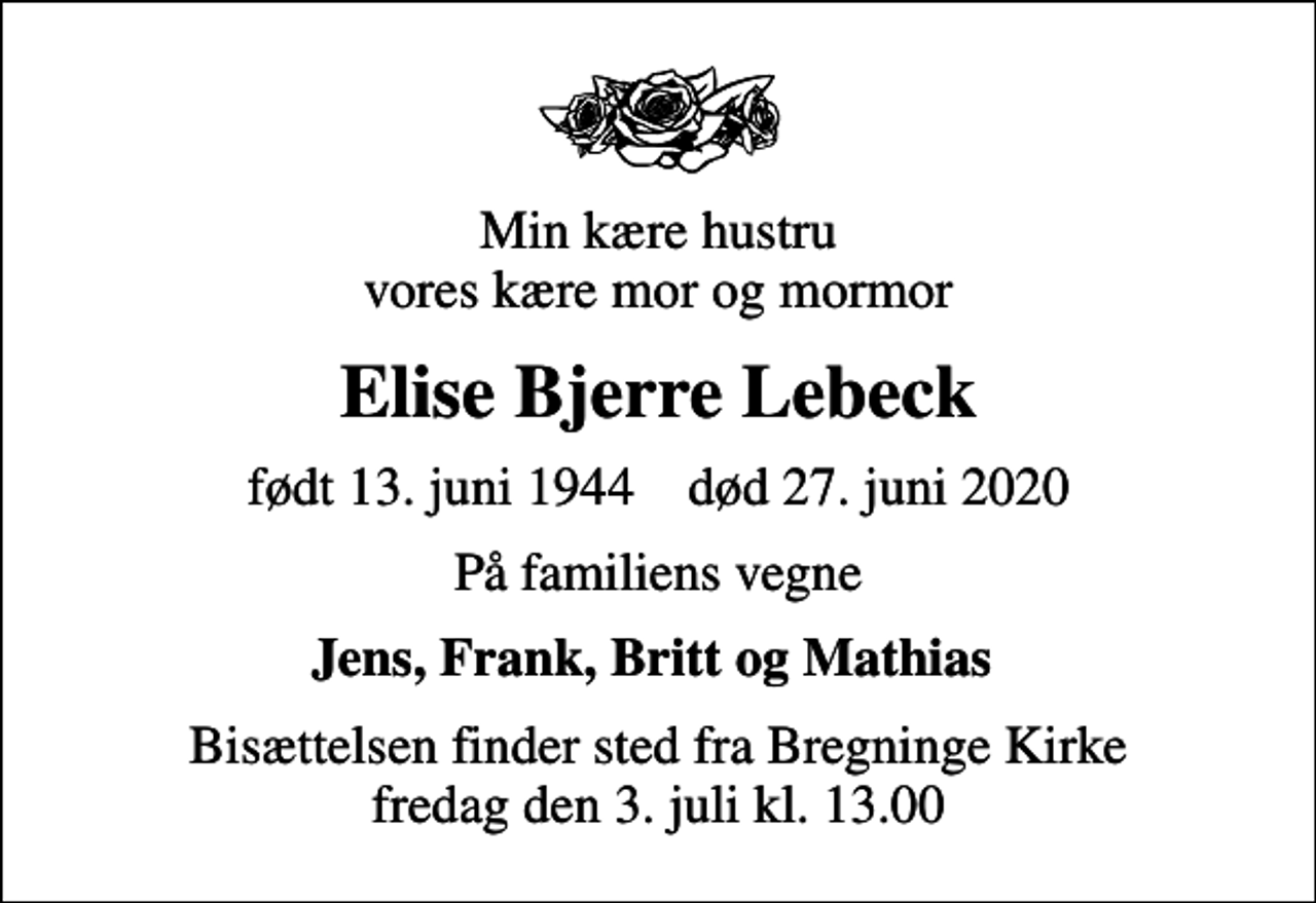 <p>Min kære hustru vores kære mor og mormor<br />Elise Bjerre Lebeck<br />født 13. juni 1944 død 27. juni 2020<br />På familiens vegne<br />Jens, Frank, Britt og Mathias<br />Bisættelsen finder sted fra Bregninge Kirke fredag den 3. juli kl. 13.00</p>