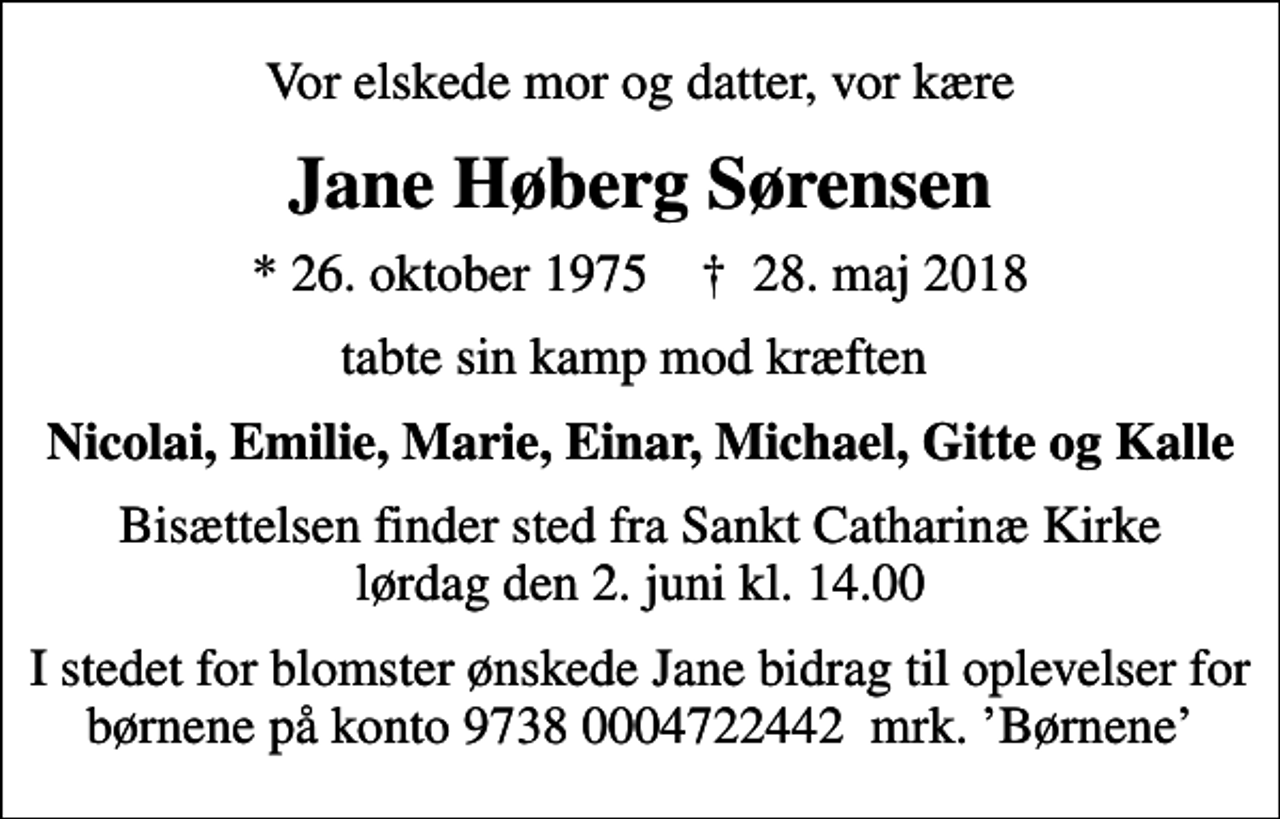 <p>Vor elskede mor og datter, vor kære<br />Jane Høberg Sørensen<br />* 26. oktober 1975 ✝ 28. maj 2018<br />tabte sin kamp mod kræften<br />Nicolai, Emilie, Marie, Einar, Michael, Gitte og Kalle<br />Bisættelsen finder sted fra Sankt Catharinæ Kirke lørdag den 2. juni kl. 14.00<br />I stedet for blomster ønskede Jane bidrag til oplevelser for børnene på konto 9738 0004722442 mrk. Børnene</p>