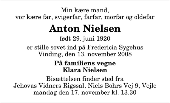 <p>Min kære mand, vor kære far, svigerfar, farfar, morfar og oldefar<br />Anton Nielsen<br />født 29. juni 1920<br />er stille sovet ind på Fredericia Sygehus Vinding, den 13. november 2008<br />På familiens vegne Klara Nielsen<br />Bisættelsen finder sted fra Jehovas Vidners Rigssal, Niels Bohrs Vej 9, Vejle mandag den 17. november kl. 13.30</p>