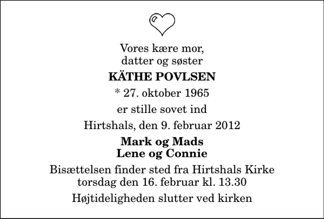 <p>Vores kære mor, datter og søster<br />Käthe Povlsen<br />* 27. oktober 1965<br />er stille sovet ind<br />Hirtshals, den 9. februar 2012<br />Mark og Mads Lene og Connie<br />Bisættelsen finder sted fra Hirtshals Kirke torsdag den 16. februar kl. 13.30 Højtideligheden slutter ved kirken</p>