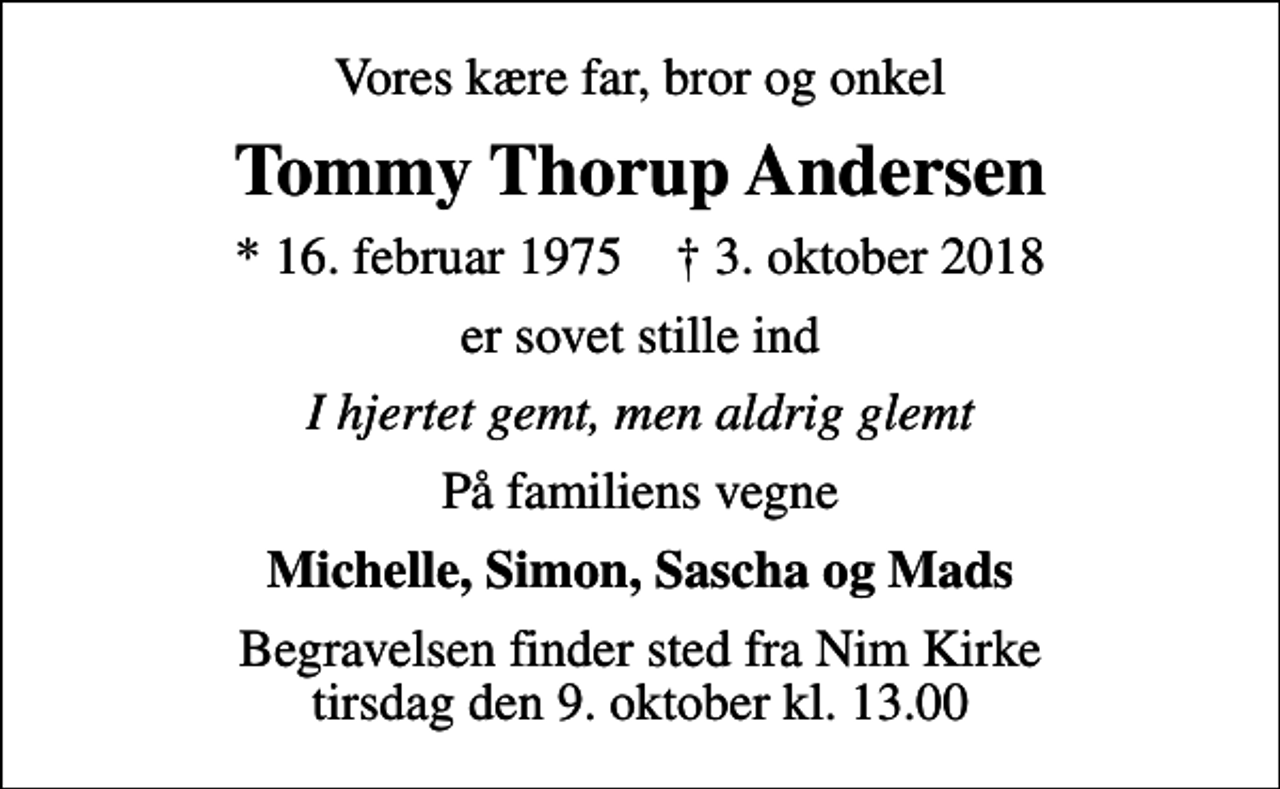 <p>Vores kære far, bror og onkel<br />Tommy Thorup Andersen<br />* 16. februar 1975 ✝ 3. oktober 2018<br />er sovet stille ind<br />I hjertet gemt, men aldrig glemt<br />På familiens vegne<br />Michelle, Simon, Sascha og Mads<br />Begravelsen finder sted fra Nim Kirke tirsdag den 9. oktober kl. 13.00</p>