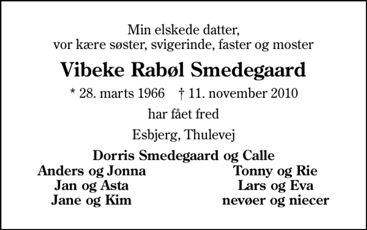 <p>Min elskede datter, vor kære søster, svigerinde, faster og moster<br />Vibeke Rabøl Smedegaard<br />* 28. marts 1966 ✝ 11. november 2010<br />har fået fred<br />Esbjerg, Thulevej<br />Dorris Smedegaard og Calle<br />Anders og Jonna<br />Tonny og Rie<br />Jan og Asta<br />Lars og Eva<br />Jane og Kim<br />nevøer og niecer</p>