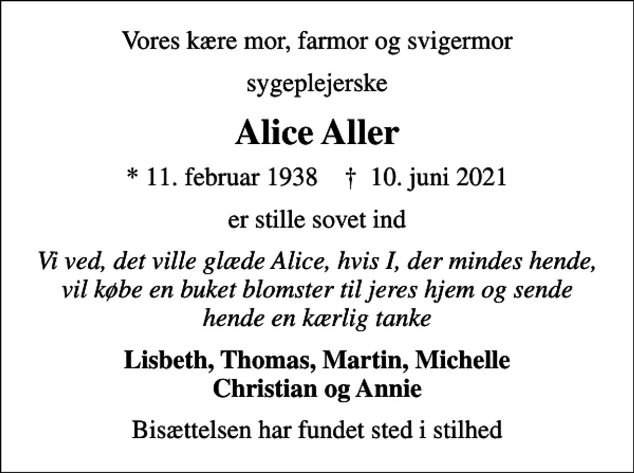 <p>Vores kære mor, farmor og svigermor<br />sygeplejerske<br />Alice Aller<br />* 11. februar 1938 ✝ 10. juni 2021<br />er stille sovet ind<br />Vi ved, det ville glæde Alice, hvis I, der mindes hende, vil købe en buket blomster til jeres hjem og sende hende en kærlig tanke<br />Lisbeth, Thomas, Martin, Michelle Christian og Annie<br />Bisættelsen har fundet sted i stilhed</p>
