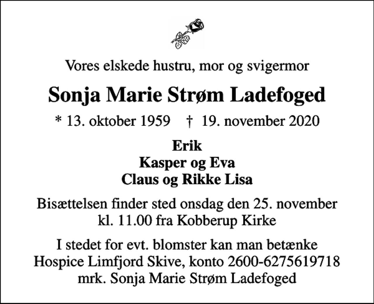 <p>Vores elskede hustru, mor og svigermor<br />Sonja Marie Strøm Ladefoged<br />* 13. oktober 1959 ✝ 19. november 2020<br />Erik Kasper og Eva Claus og Rikke Lisa<br />Bisættelsen finder sted onsdag den 25. november kl. 11.00 fra Kobberup Kirke<br />I stedet for evt. blomster kan man betænke<br />Hospice Limfjord Skive konto2600-6275619718mrk. Sonja Marie Strøm<br />Ladefoged</p>