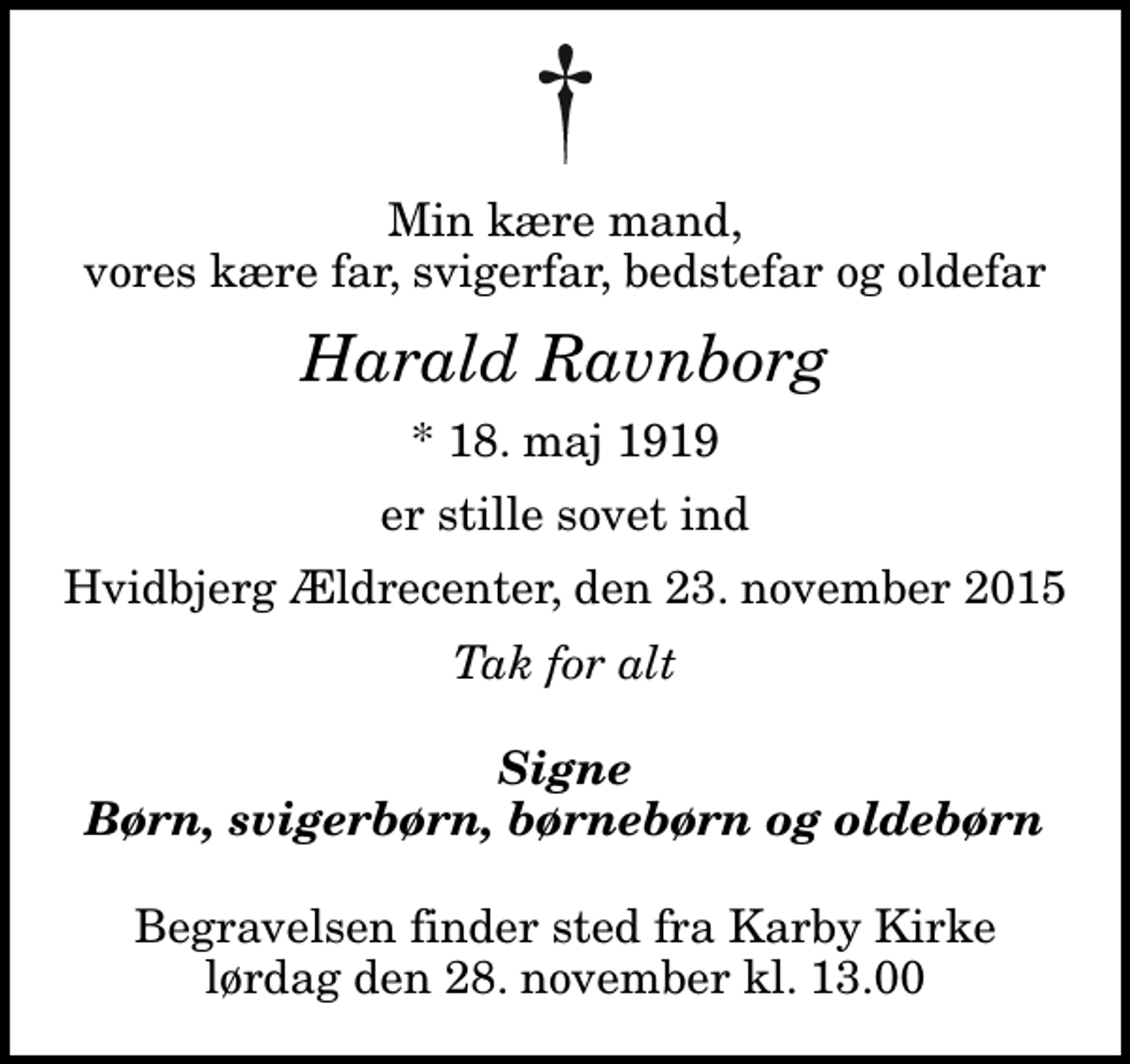 <p>Min kære mand, vores kære far, svigerfar, bedstefar og oldefar<br />Harald Ravnborg<br />* 18. maj 1919<br />er stille sovet ind<br />Hvidbjerg Ældrecenter, den 23. november 2015<br />Tak for alt<br />Signe Børn, svigerbørn, børnebørn og oldebørn<br />Begravelsen finder sted fra Karby Kirke lørdag den 28. november kl. 13.00</p>