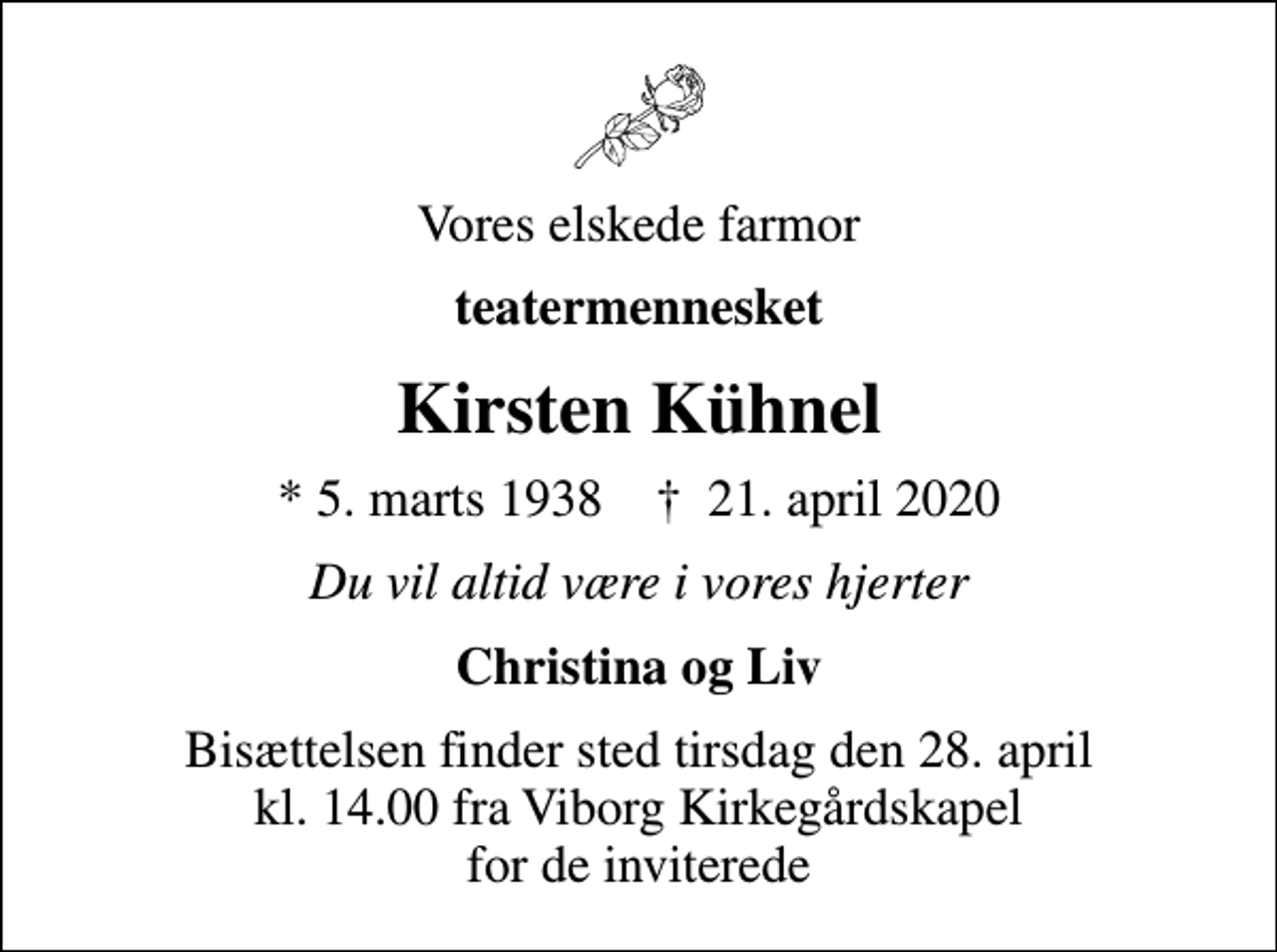 <p>Vores elskede farmor<br />teatermennesket<br />Kirsten Kühnel<br />* 5. marts 1938 ✝ 21. april 2020<br />Du vil altid være i vores hjerter<br />Christina og Liv<br />Bisættelsen finder sted tirsdag den 28. april kl. 14.00 fra Viborg Kirkegårdskapel for de inviterede</p>