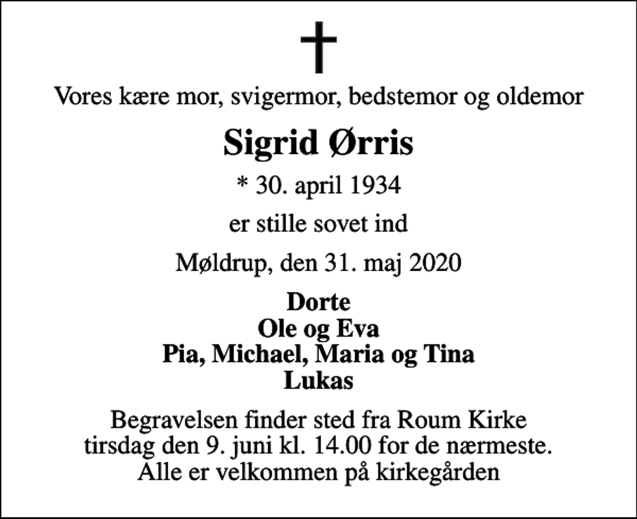 <p>Vores kære mor, svigermor, bedstemor og oldemor<br />Sigrid Ørris<br />* 30. april 1934<br />er stille sovet ind<br />Møldrup, den 31. maj 2020<br />Dorte Ole og Eva Pia, Michael, Maria og Tina Lukas<br />Begravelsen finder sted fra Roum Kirke tirsdag den 9. juni kl. 14.00 for de nærmeste. Alle er velkommen på kirkegården</p>