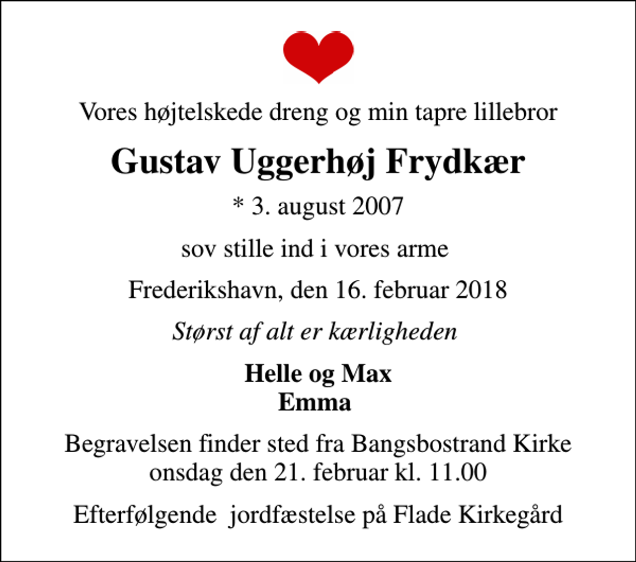 <p>Vores højtelskede dreng og min tapre lillebror<br />Gustav Uggerhøj Frydkær<br />* 3. august 2007<br />sov stille ind i vores arme<br />Frederikshavn, den 16. februar 2018<br />Størst af alt er kærligheden<br />Helle og Max Emma<br />Begravelsen finder sted fra Bangsbostrand Kirke onsdag den 21. februar kl. 11.00<br />Efterfølgende jordfæstelse på Flade Kirkegård</p>