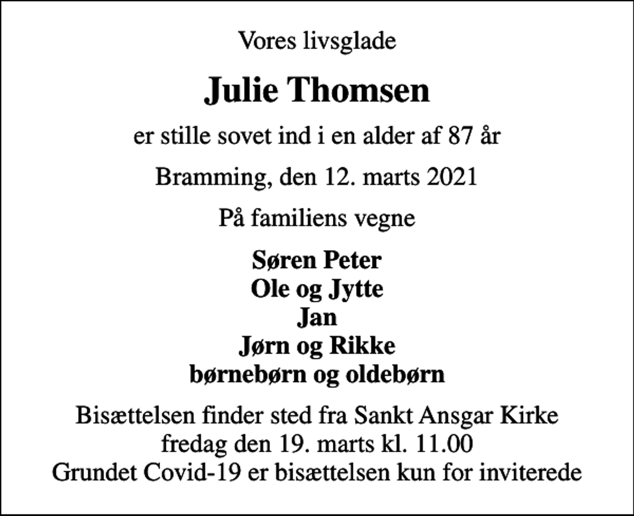 <p>Vores livsglade<br />Julie Thomsen<br />er stille sovet ind i en alder af 87 år<br />Bramming, den 12. marts 2021<br />På familiens vegne<br />Søren Peter Ole og Jytte Jan Jørn og Rikke børnebørn og oldebørn<br />Bisættelsen finder sted fra Sankt Ansgar Kirke fredag den 19. marts kl. 11.00 Grundet Covid-19 er bisættelsen kun for inviterede</p>