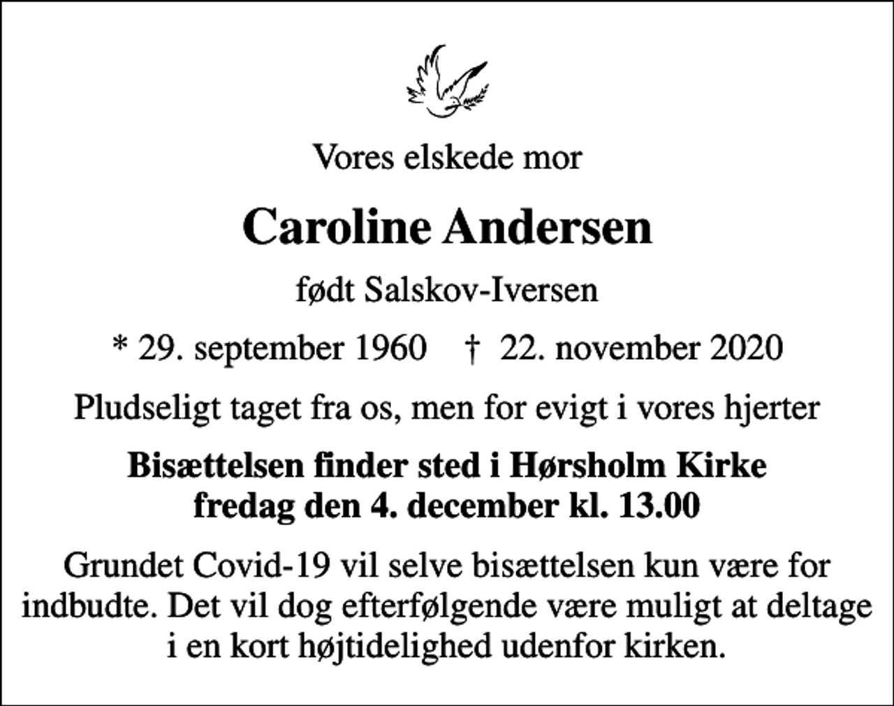 <p>Vores elskede mor<br />Caroline Andersen<br />født Salskov-Iversen<br />* 29. september 1960 ✝ 22. november 2020<br />Pludseligt taget fra os, men for evigt i vores hjerter<br />Bisættelsen finder sted i Hørsholm Kirke fredag den 4. december kl. 13.00<br />Grundet Covid-19 vil selve bisættelsen kun være for indbudte. Det vil dog efterfølgende være muligt at deltage i en kort højtidelighed udenfor kirken.</p>