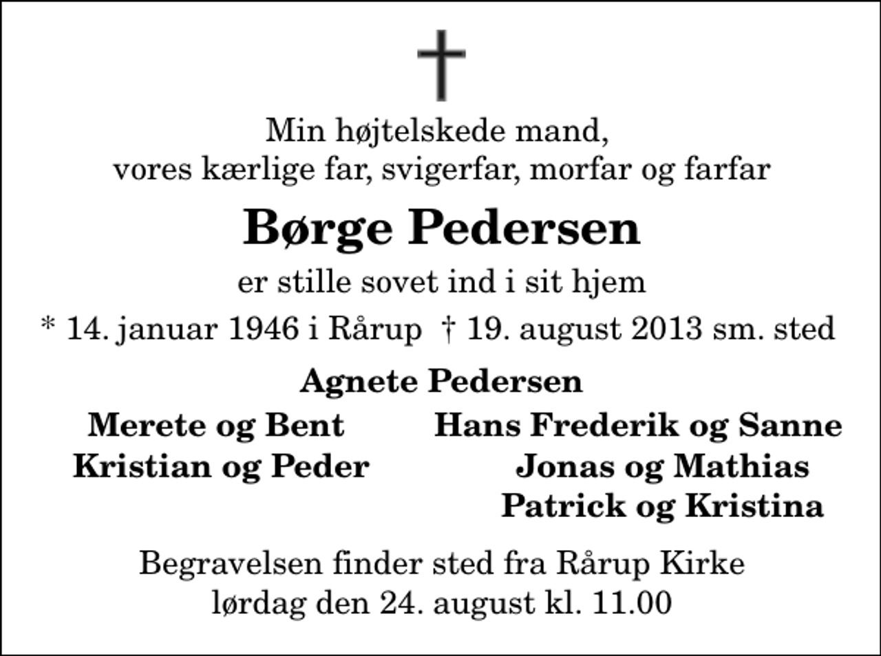 <p>Min højtelskede mand , vores kærlige far, svigerfar, morfar og farfar<br />Børge Pedersen<br />er stille sovet ind i sit hjem<br />* 14. januar 1946 i Rårup ✝ 19. august 2013 samme sted<br />Agnete Pedersen<br />Merete og Bent<br />Hans Frederik og Sanne<br />Kristian og Peder<br />Jonas og Mathias<br />Patrick og Kristina<br />Begravelsen finder sted fra Rårup Kirke lørdag den 24. august kl. 11.00</p>