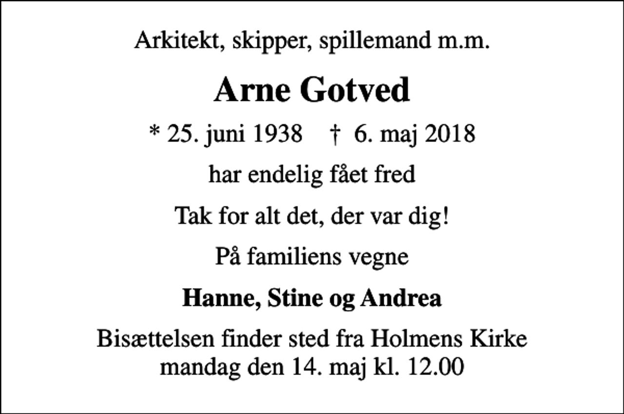 <p>Arkitekt, skipper, spillemand m.m.<br />Arne Gotved<br />* 25. juni 1938 ✝ 6. maj 2018<br />har endelig fået fred<br />Tak for alt det, der var dig!<br />På familiens vegne<br />Hanne, Stine og Andrea<br />Bisættelsen finder sted fra Holmens Kirke mandag den 14. maj kl. 12.00</p>