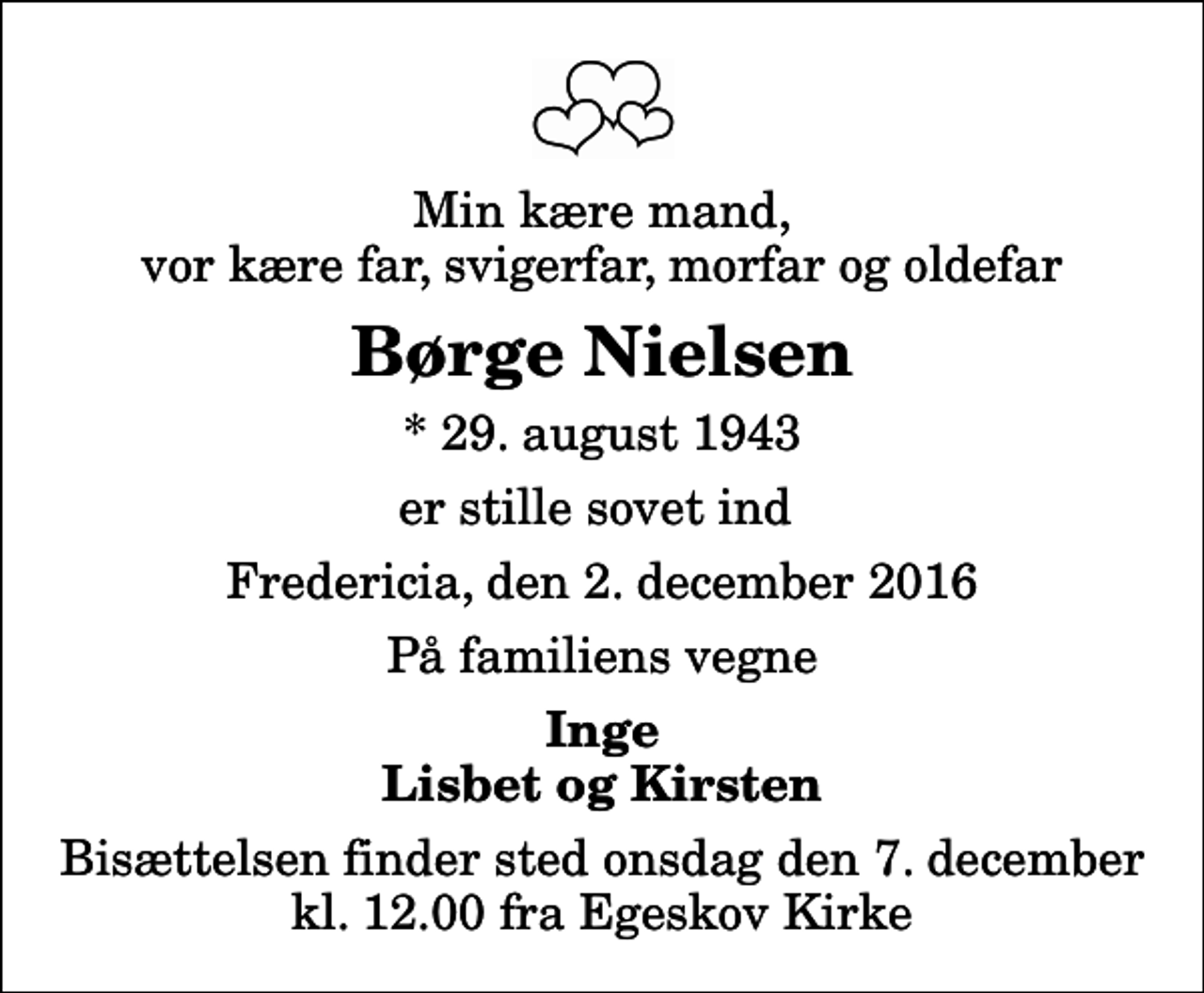 <p>Min kære mand, vor kære far, svigerfar, morfar og oldefar<br />Børge Nielsen<br />* 29. august 1943<br />er stille sovet ind<br />Fredericia, den 2. december 2016<br />På familiens vegne<br />Inge Lisbet og Kirsten<br />Bisættelsen finder sted onsdag den 7. december kl. 12.00 fra Egeskov Kirke</p>