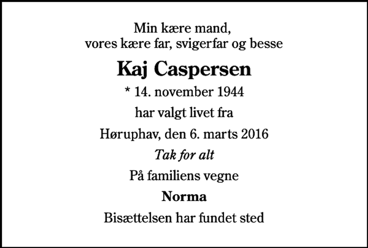 <p>Min kære mand, vores kære far, svigerfar og besse<br />Kaj Caspersen<br />* 14. november 1944<br />har valgt livet fra<br />Høruphav, den 6. marts 2016<br />Tak for alt<br />På familiens vegne<br />Norma<br />Bisættelsen har fundet sted</p>
