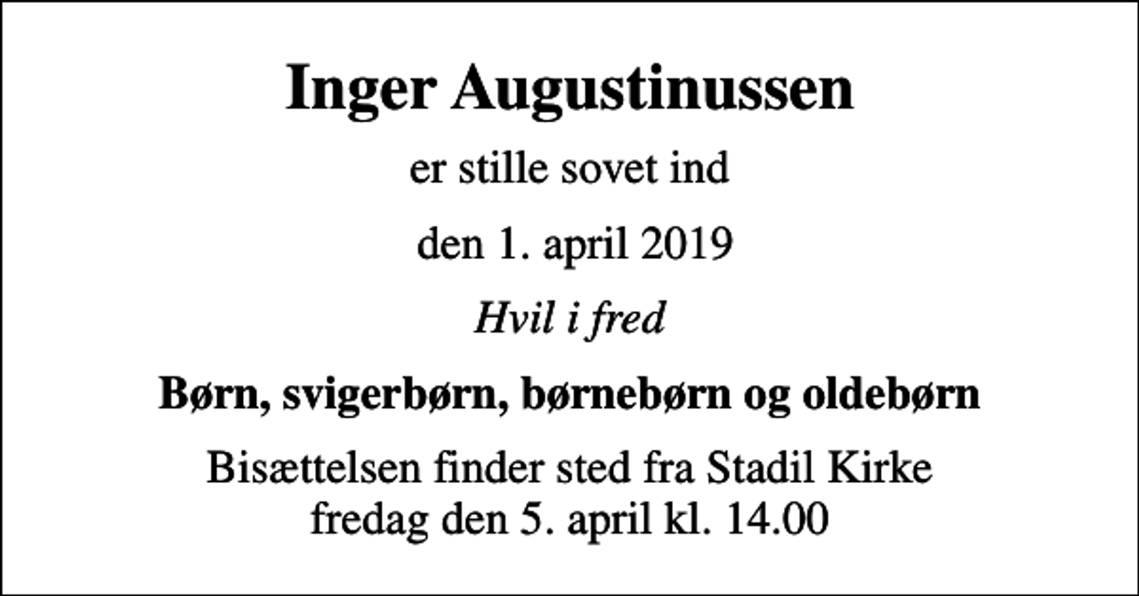 <p>Inger Augustinussen<br />er stille sovet ind<br />den 1. april 2019<br />Hvil i fred<br />Børn, svigerbørn, børnebørn og oldebørn<br />Bisættelsen finder sted fra Stadil Kirke fredag den 5. april kl. 14.00</p>