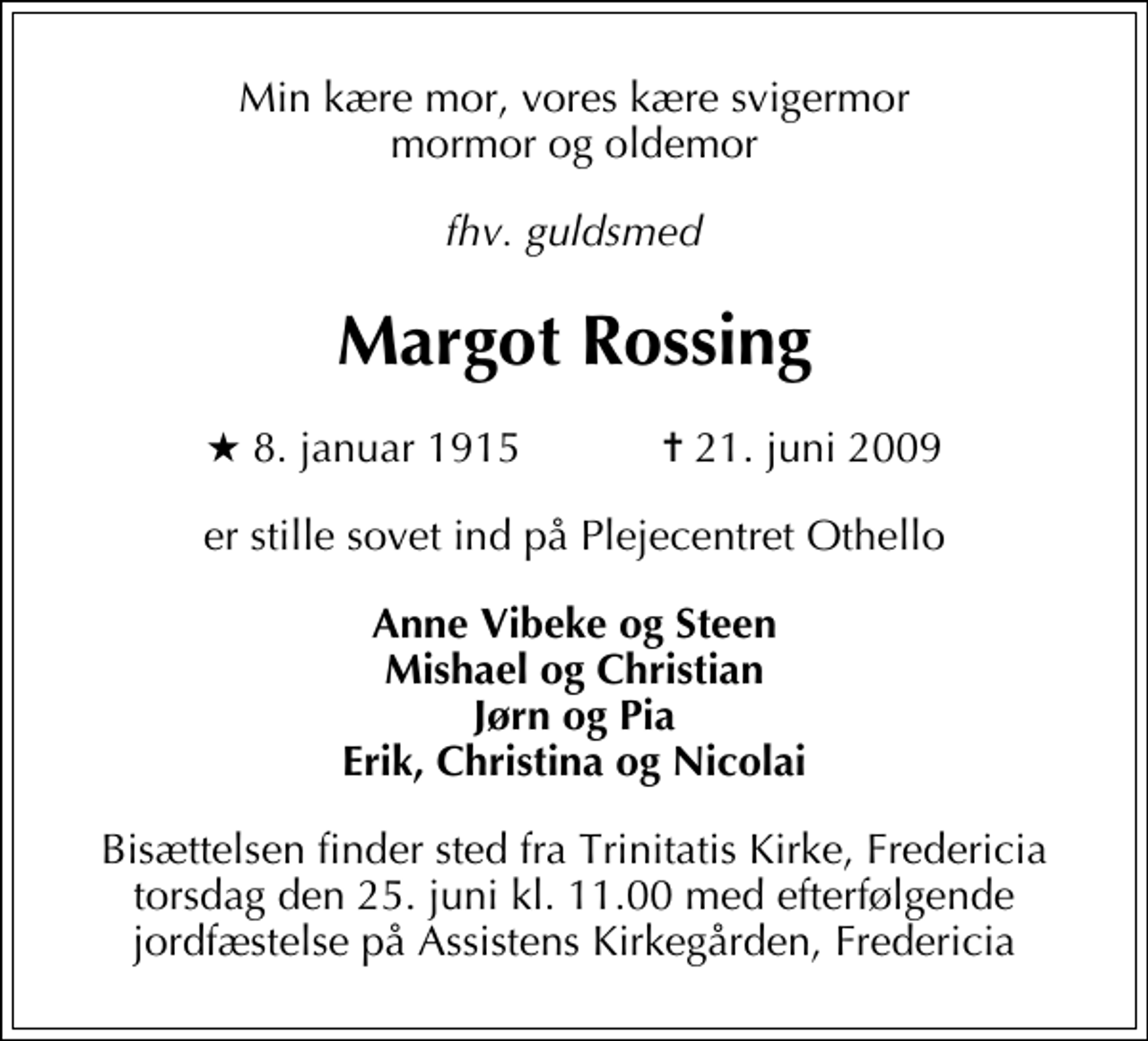 <p>Min kære mor, vores kære svigermor, mormor og oldemor<br />fhv. guldsmed<br />Margot Rossing<br />* 8. januar 1915 ✝ 21. juni 2009<br />er stille sovet ind på Plejecentret Othello<br />Anne Vibeke og Steen Mishael og Christian Jørn og Pia Erik, Christina og Nicolai<br />Bisættelsen finder sted fra Trinitatis Kirke torsdag den 25. juni kl. 11.00 med efterfølgende jordfæstelse på Assistens Kirkegården.</p>