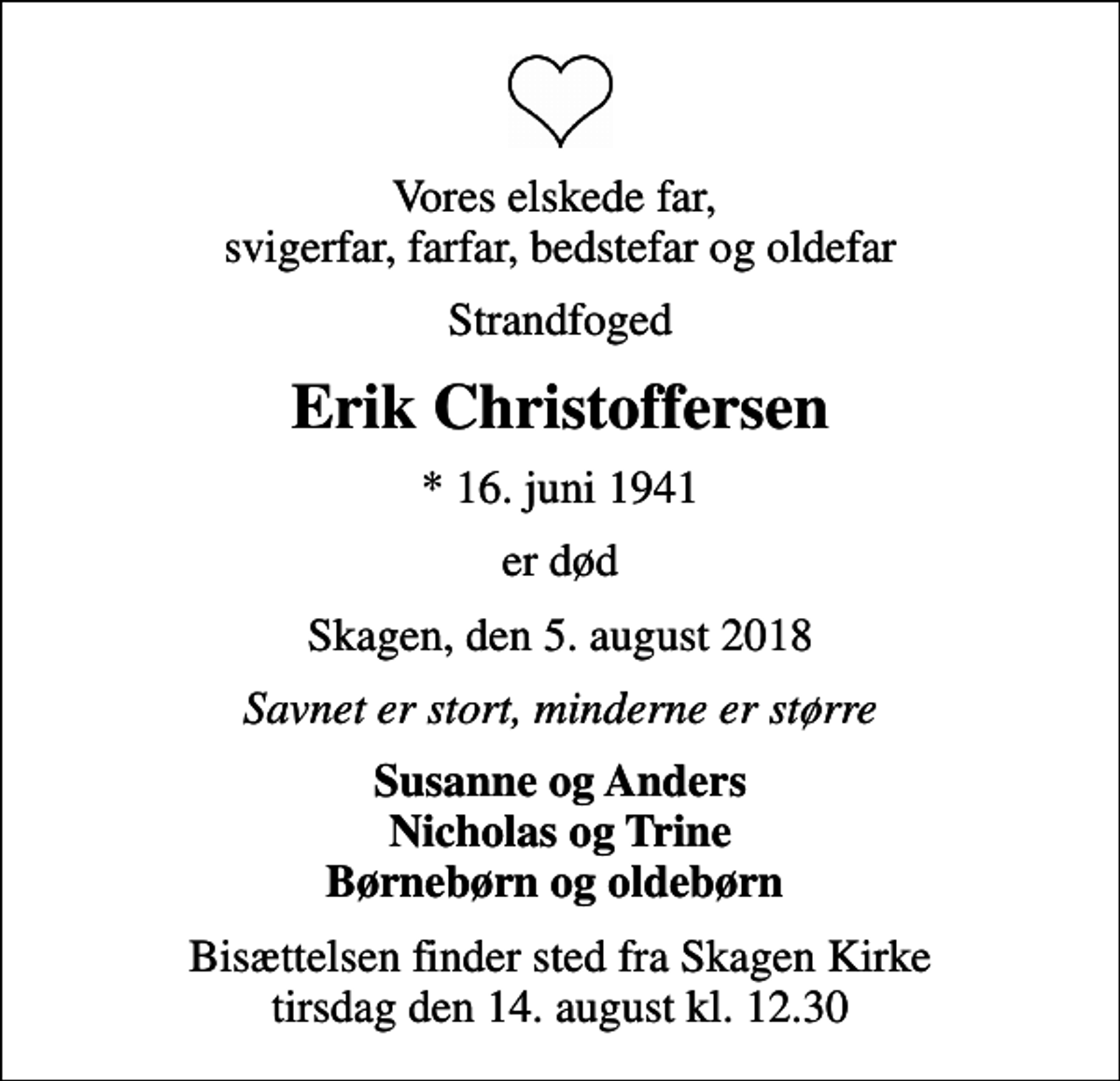 <p>Vores elskede far, svigerfar, farfar, bedstefar og oldefar<br />Strandfoged<br />Erik Christoffersen<br />* 16. juni 1941<br />er død<br />Skagen, den 5. august 2018<br />Savnet er stort, minderne er større<br />Susanne og Anders Nicholas og Trine Børnebørn og oldebørn<br />Bisættelsen finder sted fra Skagen Kirke tirsdag den 14. august kl. 12.30</p>