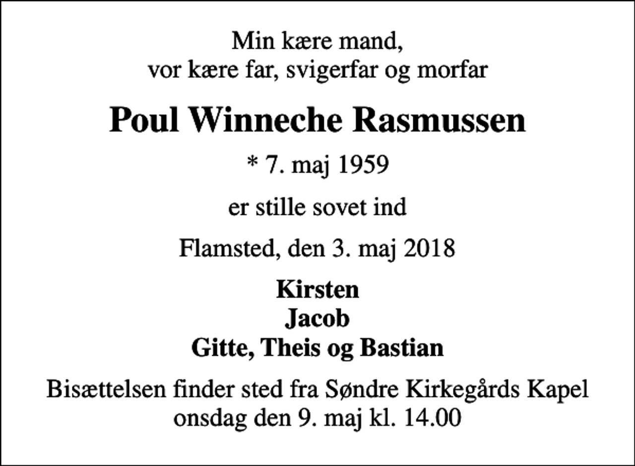 <p>Min kære mand, vor kære far, svigerfar og morfar<br />Poul Winneche Rasmussen<br />* 7. maj 1959<br />er stille sovet ind<br />Flamsted, den 3. maj 2018<br />Kirsten Jacob Gitte, Theis og Bastian<br />Bisættelsen finder sted fra Søndre Kirkegårds Kapel onsdag den 9. maj kl. 14.00</p>