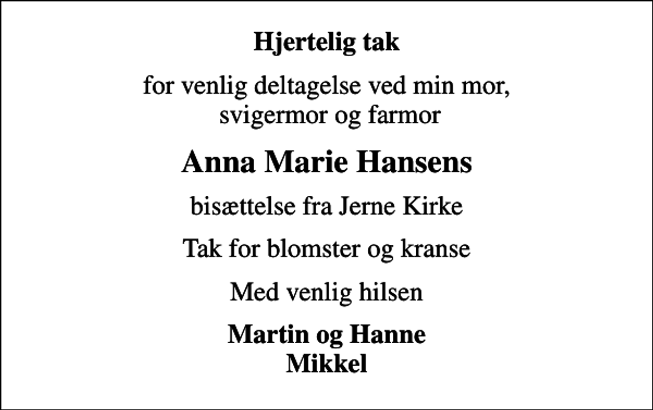 <p>Hjertelig tak<br />for venlig deltagelse ved min mor, svigermor og farmor<br />Anna Marie Hansens<br />bisættelse fra Jerne Kirke<br />Tak for blomster og kranse<br />Med venlig hilsen<br />Martin og Hanne Mikkel</p>
