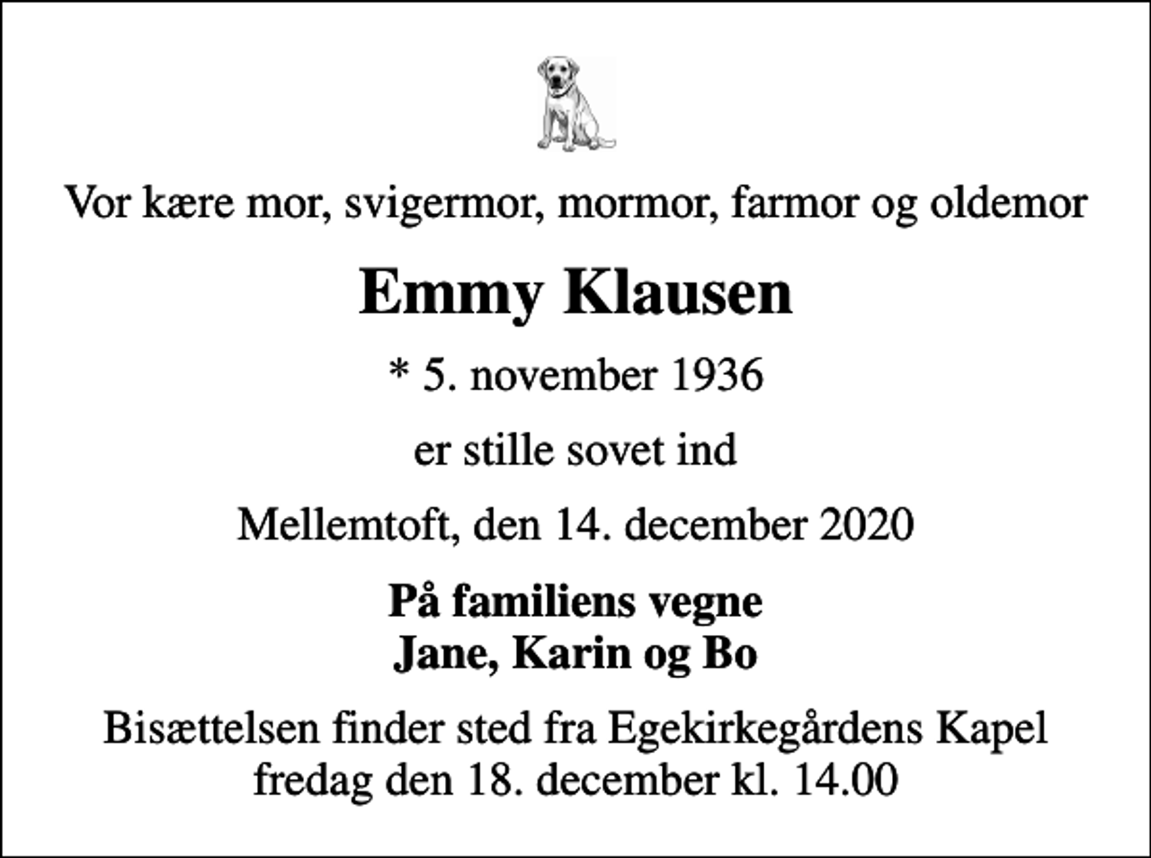 <p>Vor kære mor, svigermor, mormor, farmor og oldemor<br />Emmy Klausen<br />* 5. november 1936<br />er stille sovet ind<br />Mellemtoft, den 14. december 2020<br />På familiens vegne Jane, Karin og Bo<br />Bisættelsen finder sted fra Egekirkegårdens Kapel fredag den 18. december kl. 14.00</p>