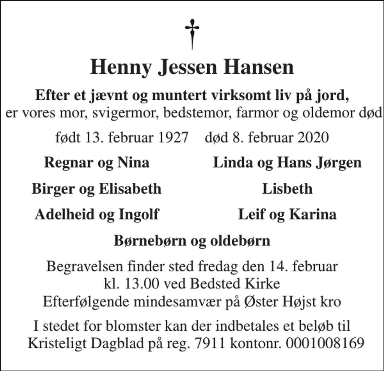 <p>Henny Jessen Hansen<br />Efter et jævnt og muntert virksomt liv på jord, er vores mor, svigermor, bedstemor, farmor og oldemor død<br />født 13. februar 1927 død 8. februar 2020<br />Regnar og Nina<br />Linda og Hans Jørgen<br />Birger og Elisabeth<br />Lisbeth<br />Adelheid og Ingolf<br />Leif og Karina<br />Børnebørn og oldebørn<br />Begravelsen​ finder sted fredag den 14. februar​ kl. 13.00 ved Bedsted Kirke Efterfølgende mindesamvær på Øster Højst kro<br />I stedet for blomster kan der indbetales et beløb til Kristeligt Dagblad på reg. 7911 kontonr. 0001008169</p>