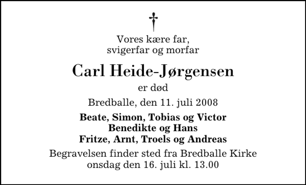 <p>Vores kære far, svigerfar og morfar<br />Carl Heide-Jørgensen<br />er død<br />Bredballe, den 11. juli 2008<br />Beate, Simon, Tobias og Victor Benedikte og Hans Fritze, Arnt, Troels og Andreas<br />Begravelsen finder sted fra Bredballe Kirke onsdag den 16. juli kl. 13.00</p>