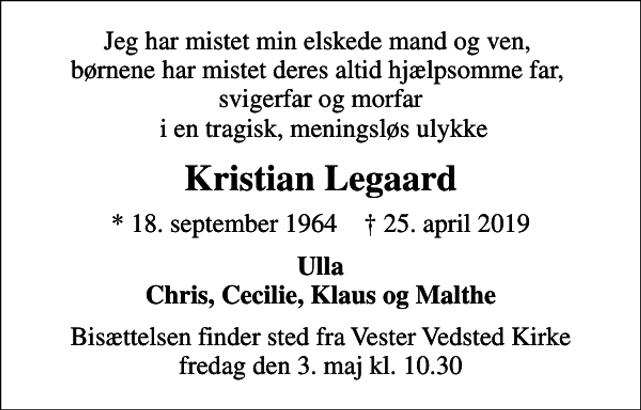 <p>Jeg har mistet min elskede mand og ven, børnene har mistet deres altid hjælpsomme far, svigerfar og morfar i en tragisk, meningsløs ulykke<br />Kristian Legaard<br />* 18. september 1964 ✝ 25. april 2019<br />Ulla Chris, Cecilie, Klaus og Malthe<br />Bisættelsen finder sted fra Vester Vedsted Kirke fredag den 3. maj kl. 10.30</p>