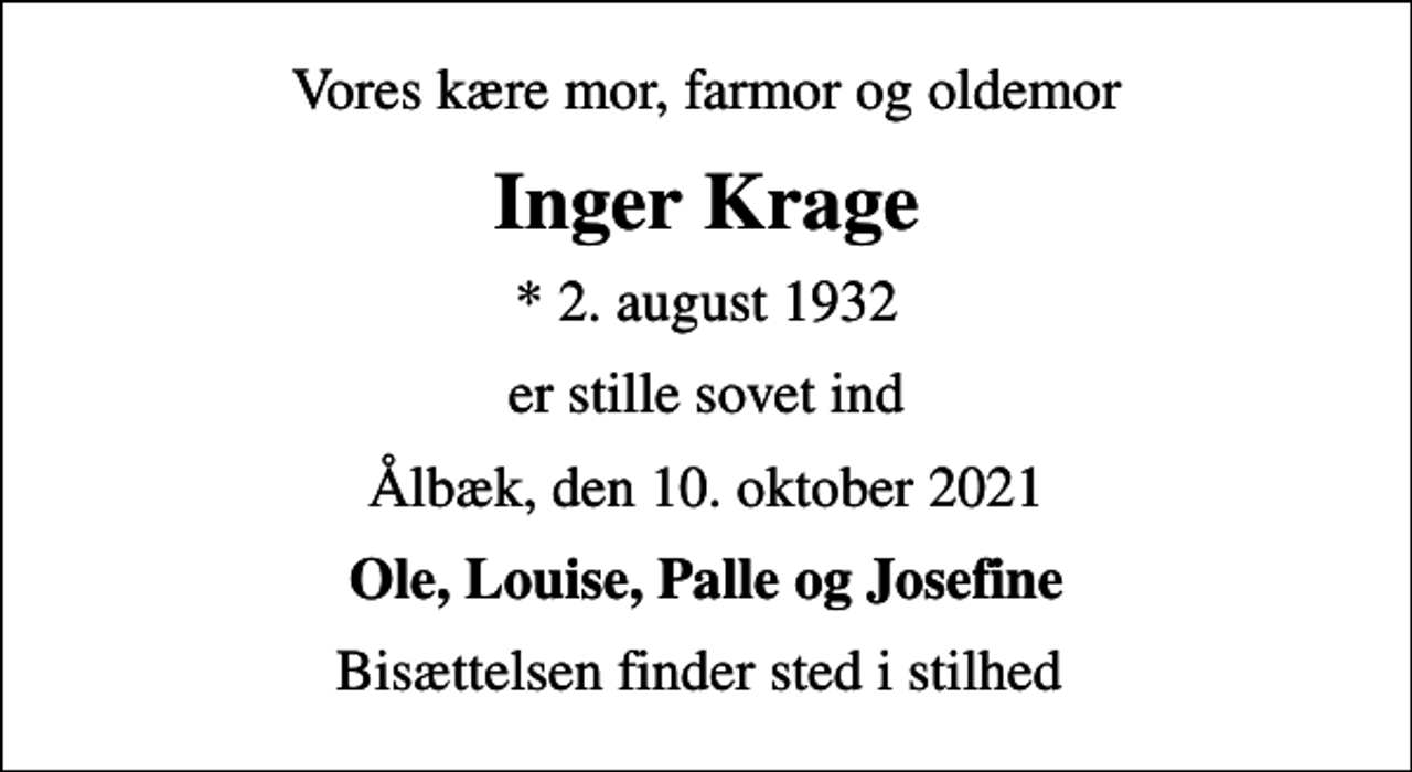<p>Vores kære mor, farmor og oldemor<br />Inger Krage<br />* 2. august 1932<br />er stille sovet ind<br />Ålbæk, den 10. oktober 2021<br />Ole, Louise, Palle og Josefine<br />Bisættelsen finder sted i stilhed</p>