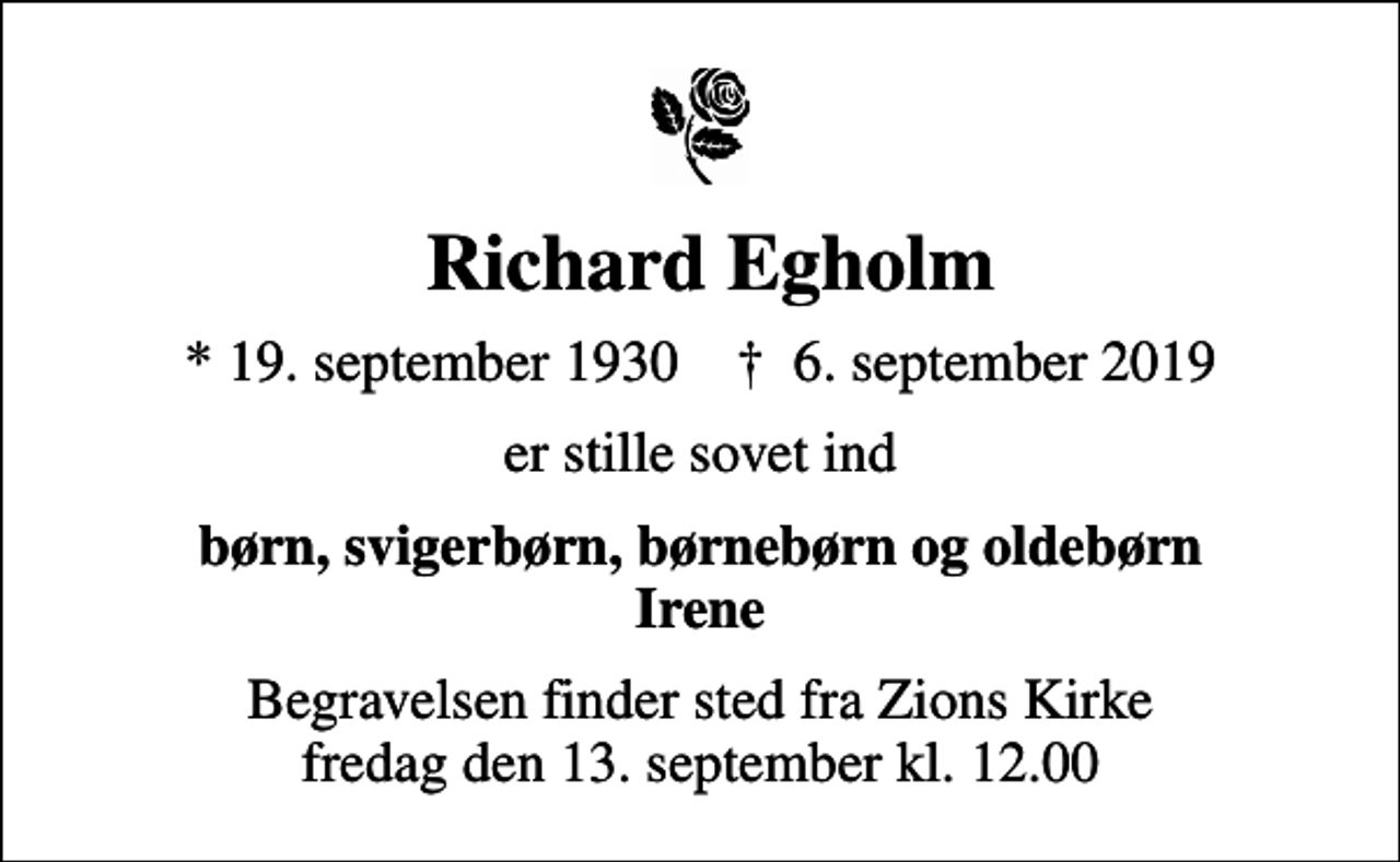 <p>Richard Egholm<br />* 19. september 1930 ✝ 6. september 2019<br />er stille sovet ind<br />børn, svigerbørn, børnebørn og oldebørn Irene<br />Begravelsen finder sted fra Zions Kirke fredag den 13. september kl. 12.00</p>