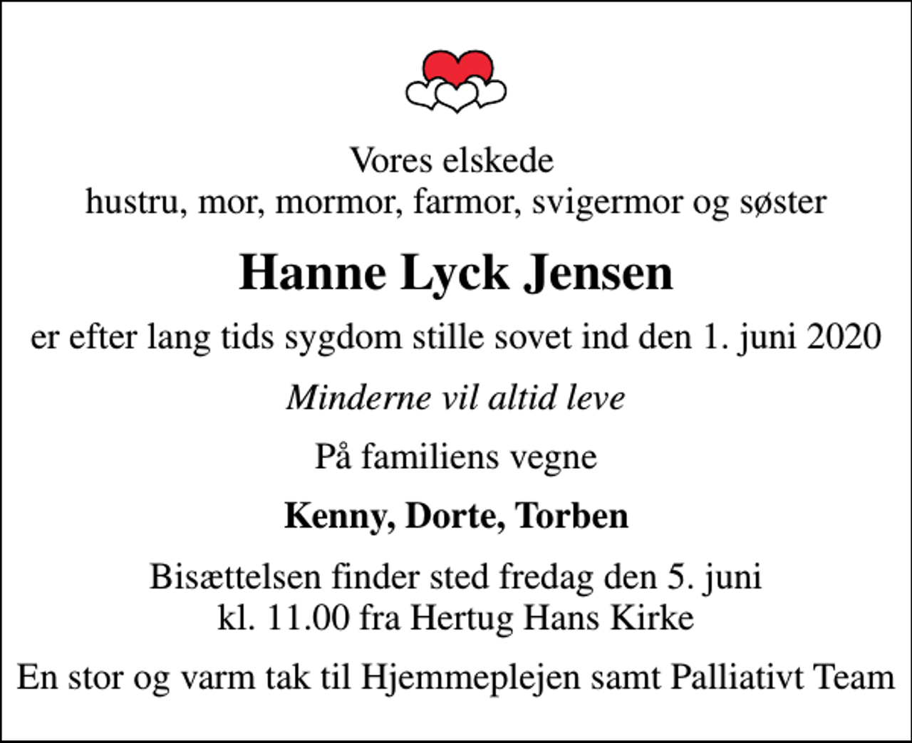 <p>Vores elskede hustru, mor, mormor, farmor, svigermor og søster<br />Hanne Lyck Jensen<br />er efter lang tids sygdom stille sovet ind den 1. juni 2020<br />Minderne vil altid leve<br />På familiens vegne<br />Kenny, Dorte, Torben<br />Bisættelsen finder sted fredag den 5. juni kl. 11.00 fra Hertug Hans Kirke<br />En stor og varm tak til Hjemmeplejen samt Palliativt Team</p>