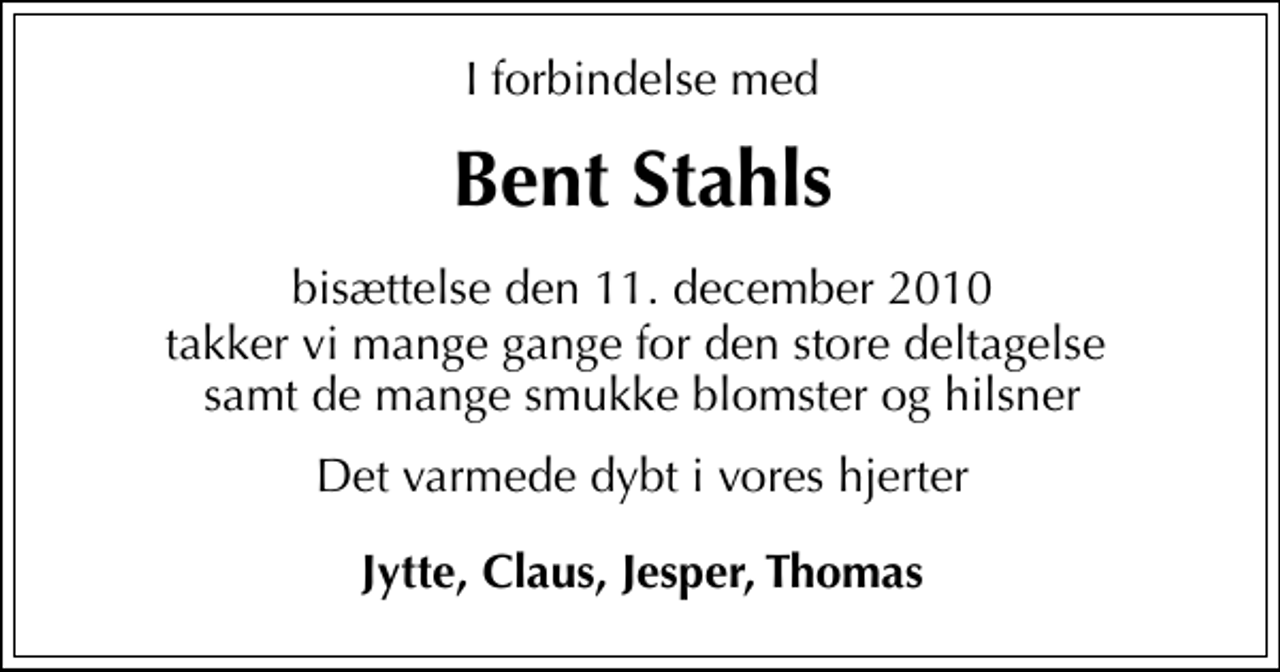 <p>Bent Stahls<br />bisættelse den 11. december 2010<br />takker vi mange gange for den store deltagelse samt de mange smukke blomster og hilsner<br />Det varmede dybt i vores hjerter<br />Jytte, Claus, Jesper, Thomas</p>