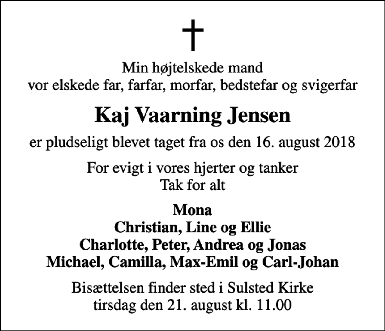<p>Min højtelskede mand vor elskede far, farfar, morfar, bedstefar og svigerfar<br />Kaj Vaarning Jensen<br />er pludseligt blevet taget fra os den 16. august 2018<br />For evigt i vores hjerter og tanker Tak for alt<br />Mona Christian, Line og Ellie Charlotte, Peter, Andrea og Jonas Michael, Camilla, Max-Emil og Carl-Johan<br />Bisættelsen finder sted i Sulsted Kirke tirsdag den 21. august kl. 11.00</p>