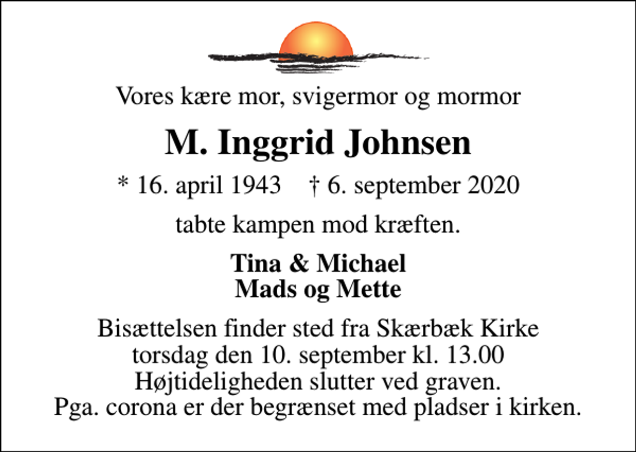 <p>Vores kære mor, svigermor og mormor<br />M. Inggrid Johnsen<br />* 16. april 1943 ✝ 6. september 2020<br />tabte kampen mod kræften.<br />Tina &amp; Michael Mads og Mette<br />Bisættelsen finder sted fra Skærbæk Kirke torsdag den 10. september kl. 13.00 Højtideligheden slutter ved graven. Pga. corona er der begrænset med pladser i kirken.</p>