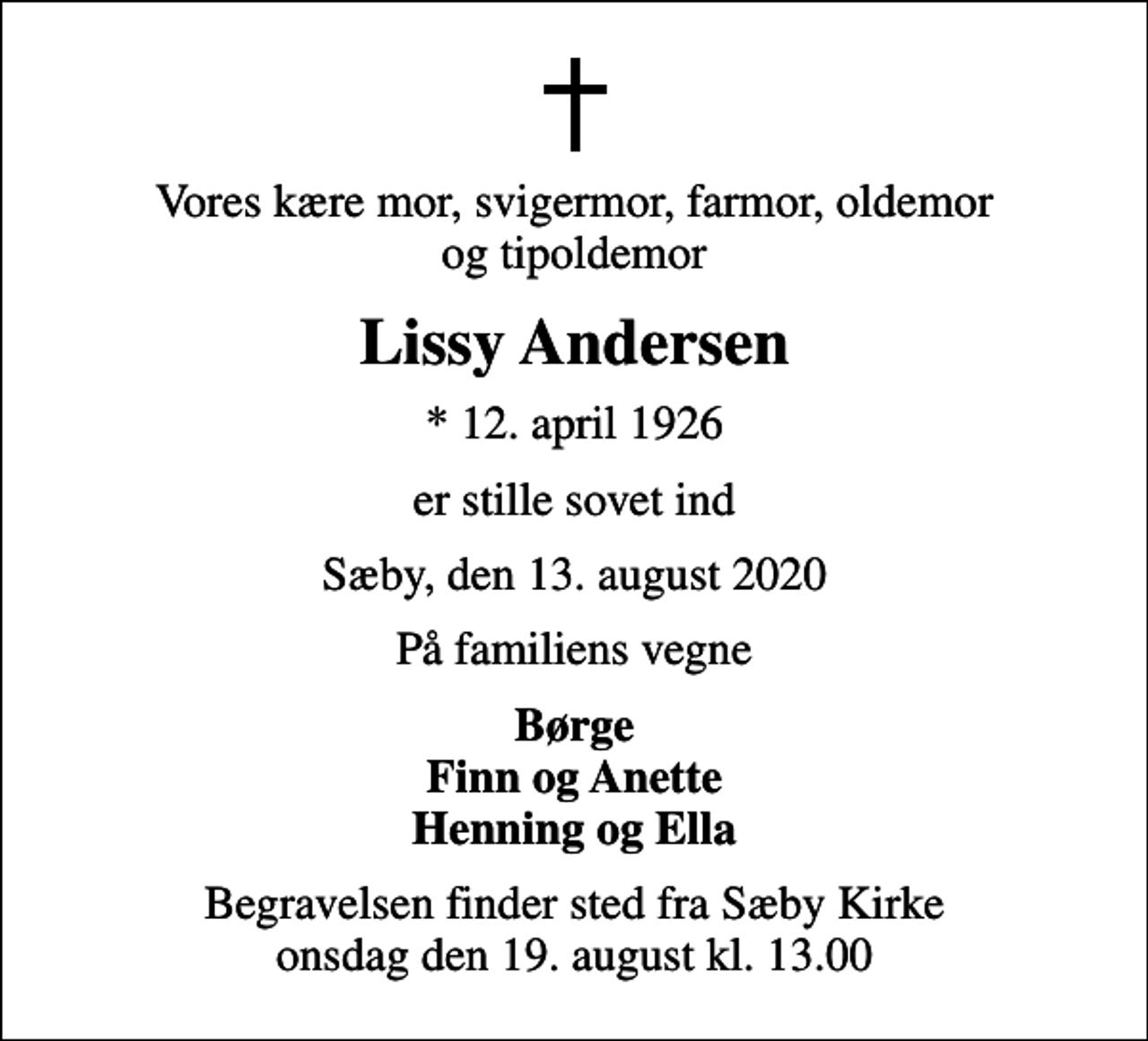 <p>Vores kære mor, svigermor, farmor, oldemor og tipoldemor<br />Lissy Andersen<br />* 12. april 1926<br />er stille sovet ind<br />Sæby, den 13. august 2020<br />På familiens vegne<br />Børge Finn og Anette Henning og Ella<br />Begravelsen finder sted fra Sæby Kirke onsdag den 19. august kl. 13.00</p>