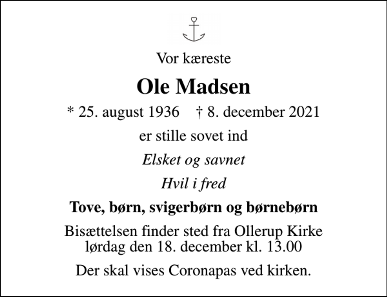 <p>Vor kæreste<br />Ole Madsen<br />* 25. august 1936 ✝ 8. december 2021<br />er stille sovet ind<br />Elsket og savnet<br />Hvil i fred<br />Tove, børn, svigerbørn og børnebørn<br />Bisættelsen finder sted fra Ollerup Kirke lørdag den 18. december kl. 13.00<br />Der skal vises Coronapas ved kirken.</p>