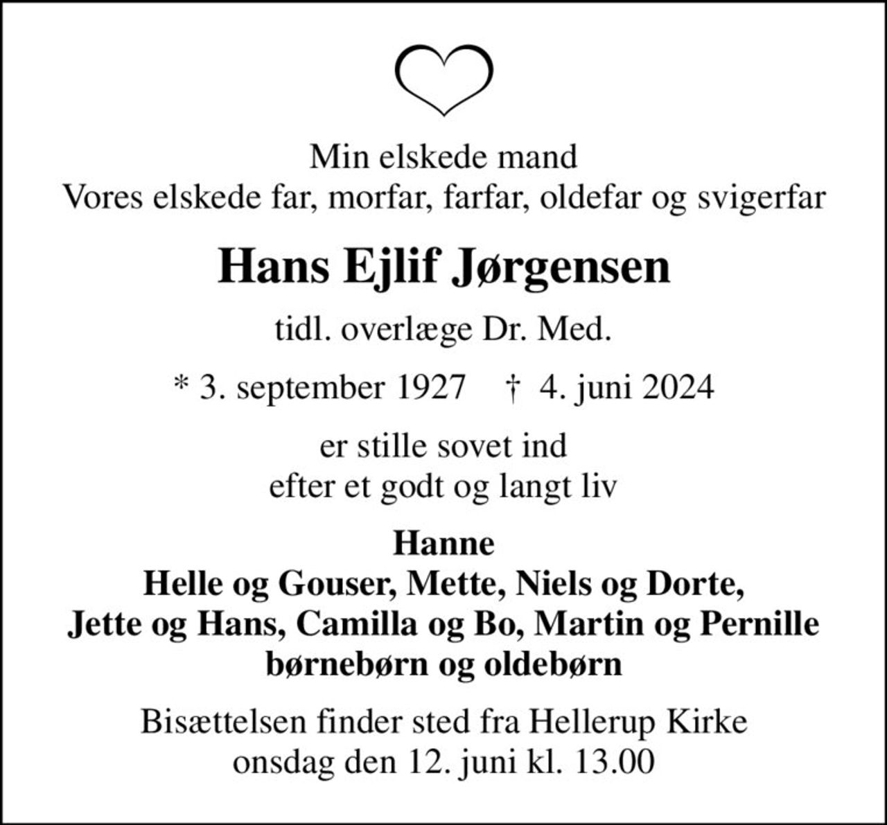 Min elskede mand Vores elskede far, morfar, farfar, oldefar og svigerfar
Hans Ejlif Jørgensen
tidl. overlæge Dr. Med.
* 3. september 1927    ✝ 4. juni 2024
er stille sovet ind efter et godt og langt liv
Hanne Helle og Gouser, Mette, Niels og Dorte, Jette og Hans, Camilla og Bo, Martin og Pernille børnebørn og oldebørn
Bisættelsen finder sted fra Hellerup Kirke  onsdag den 12. juni kl. 13.00