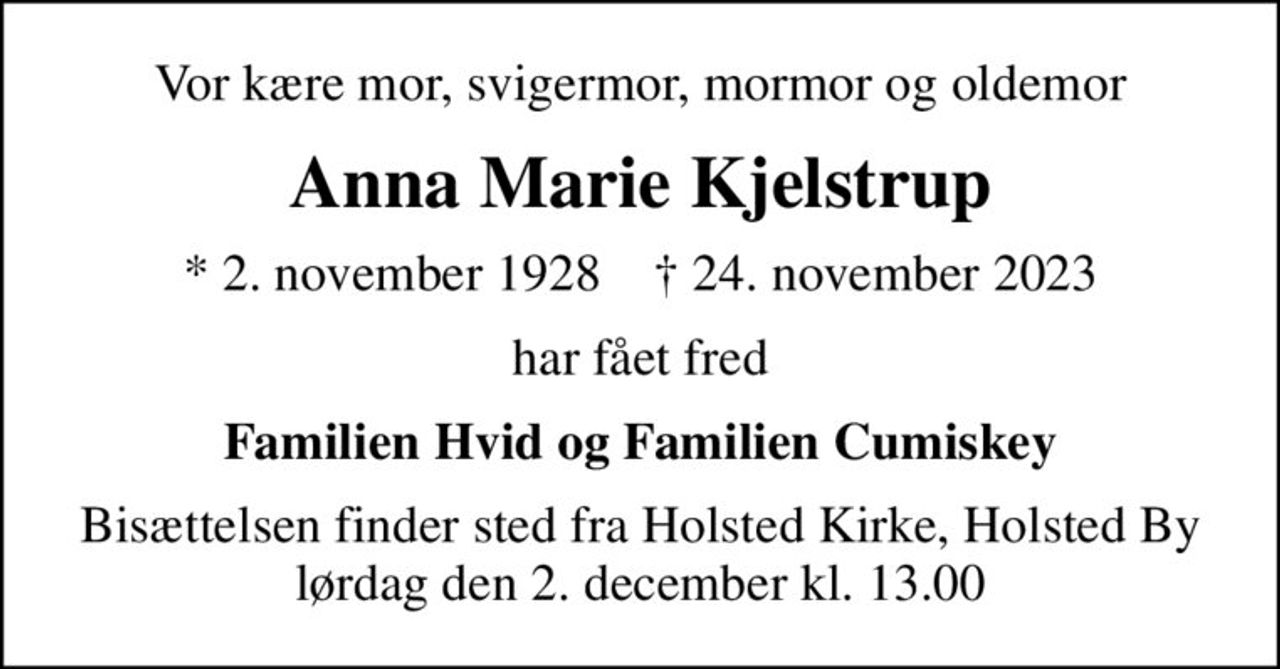 Vor kære mor, svigermor, mormor og oldemor
Anna Marie Kjelstrup
* 2. november 1928    ✝ 24. november 2023
har fået fred
Familien Hvid og Familien Cumiskey
Bisættelsen finder sted fra Holsted Kirke, Holsted By  lørdag den 2. december kl. 13.00