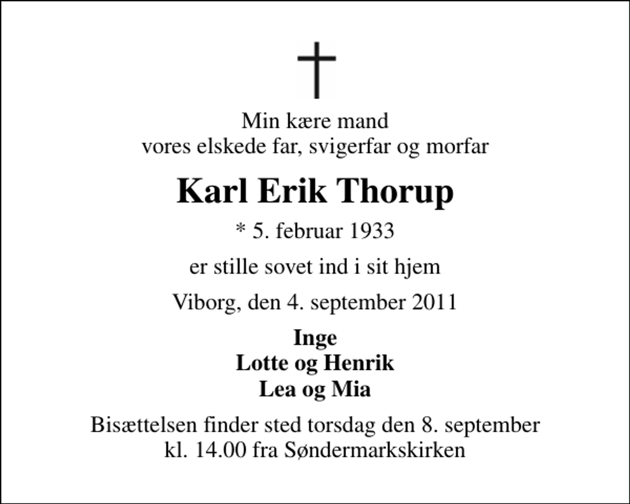 <p>Min kære mand vores elskede far, svigerfar og morfar<br />Karl Erik Thorup<br />* 5. februar 1933<br />er stille sovet ind i sit hjem<br />Viborg, den 4. september 2011<br />Inge Lotte og Henrik Lea og Mia<br />Bisættelsen finder sted torsdag den 8. september kl. 14.00 fra Søndermarkskirken</p>