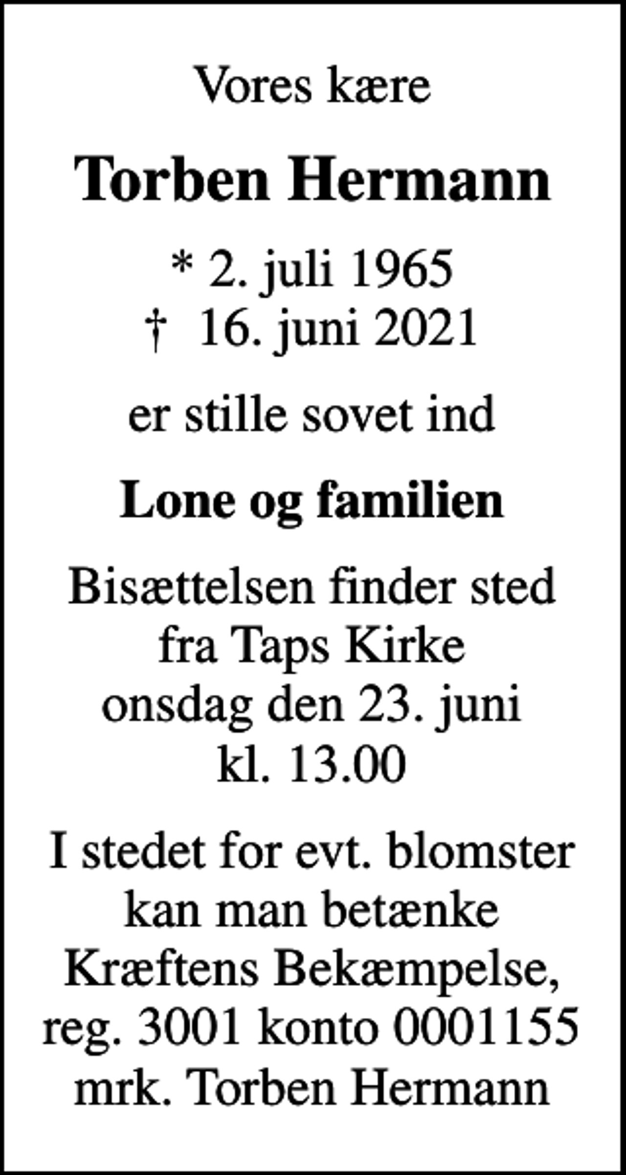 <p>Vores kære<br />Torben Hermann<br />* 2. juli 1965<br />✝ 16. juni 2021<br />er stille sovet ind<br />Lone og familien<br />Bisættelsen finder sted fra Taps Kirke onsdag den 23. juni kl. 13.00<br />I stedet for evt. blomster kan man betænke<br />Kræftens Bekæmpelse reg.3001konto0001155mrk. Torben<br />Hermann</p>