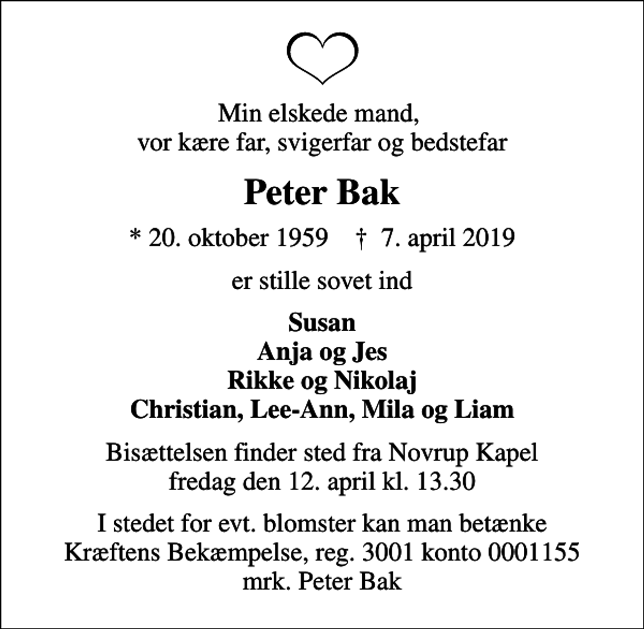<p>Min elskede mand, vor kære far, svigerfar og bedstefar<br />Peter Bak<br />* 20. oktober 1959 ✝ 7. april 2019<br />er stille sovet ind<br />Susan Anja og Jes Rikke og Nikolaj Christian, Lee-Ann, Mila og Liam<br />Bisættelsen finder sted fra Novrup Kapel fredag den 12. april kl. 13.30<br />I stedet for evt. blomster kan man betænke<br />Kræftens Bekæmpelse reg.3001konto0001155mrk. Peter<br />Bak</p>