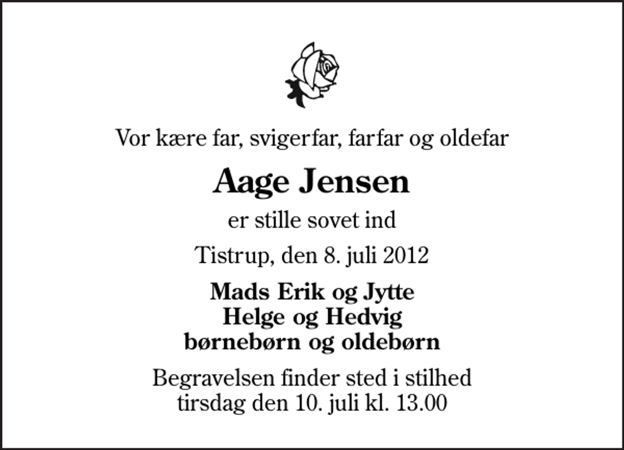 <p>Vor kære far, svigerfar, farfar og oldefar<br />Aage Jensen<br />er stille sovet ind<br />Tistrup, den 8. juli 2012<br />Mads Erik og Jytte Helge og Hedvig børnebørn og oldebørn<br />Begravelsen finder sted i stilhed tirsdag den 10. juli kl. 13.00</p>