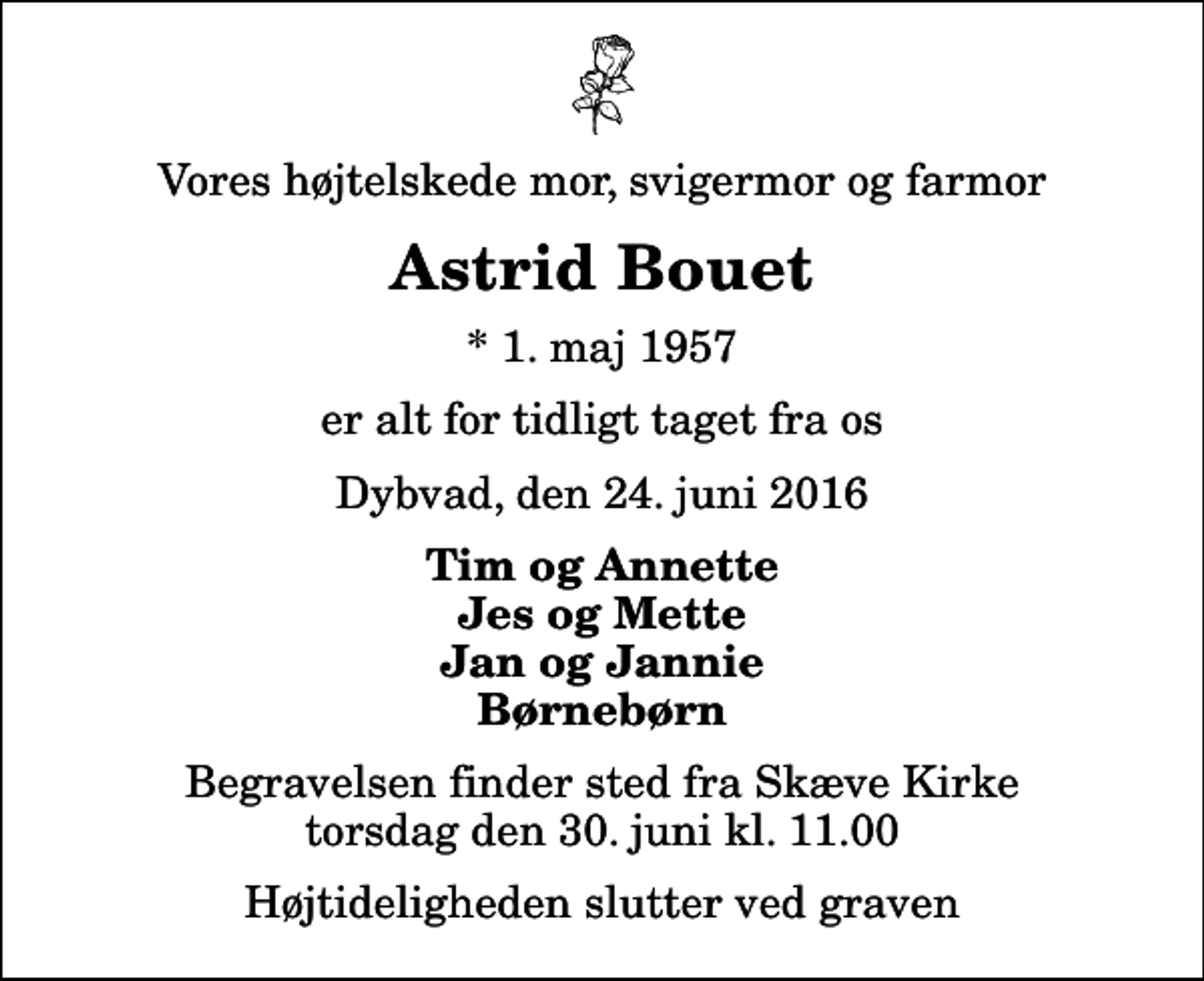 <p>Vores højtelskede mor, svigermor og farmor<br />Astrid Bouet<br />* 1. maj 1957<br />er alt for tidligt taget fra os<br />Dybvad, den 24. juni 2016<br />Tim og Annette Jes og Mette Jan og Jannie Børnebørn<br />Begravelsen finder sted fra Skæve Kirke torsdag den 30. juni kl. 11.00 Højtideligheden slutter ved graven</p>