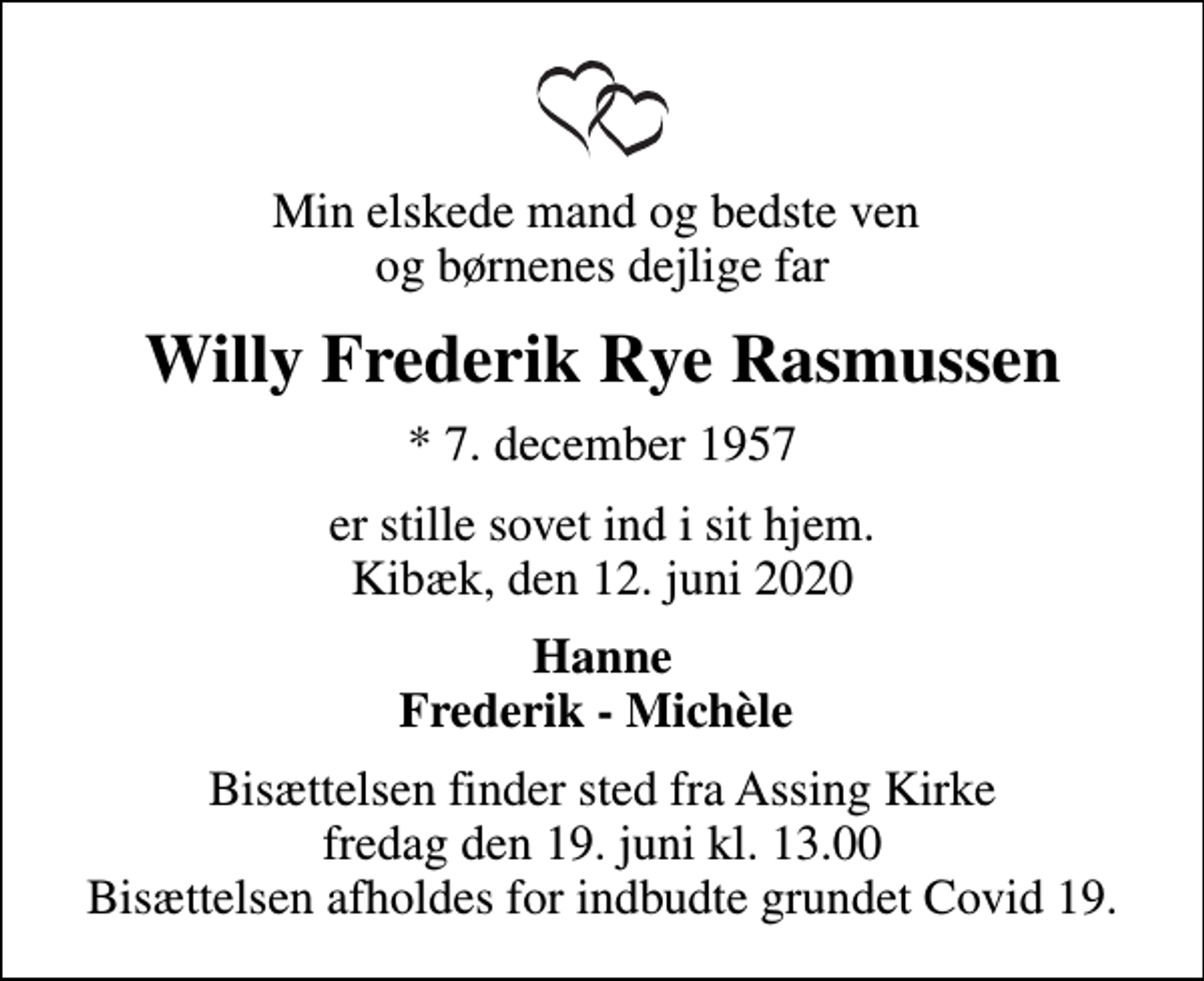 <p>Min elskede mand og bedste ven og børnenes dejlige far<br />Willy Frederik Rye Rasmussen<br />* 7. december 1957<br />er stille sovet ind i sit hjem. Kibæk, den 12. juni 2020<br />Hanne Frederik - Michèle<br />Bisættelsen finder sted fra Assing Kirke fredag den 19. juni kl. 13.00 Bisættelsen afholdes for indbudte grundet Covid 19.</p>