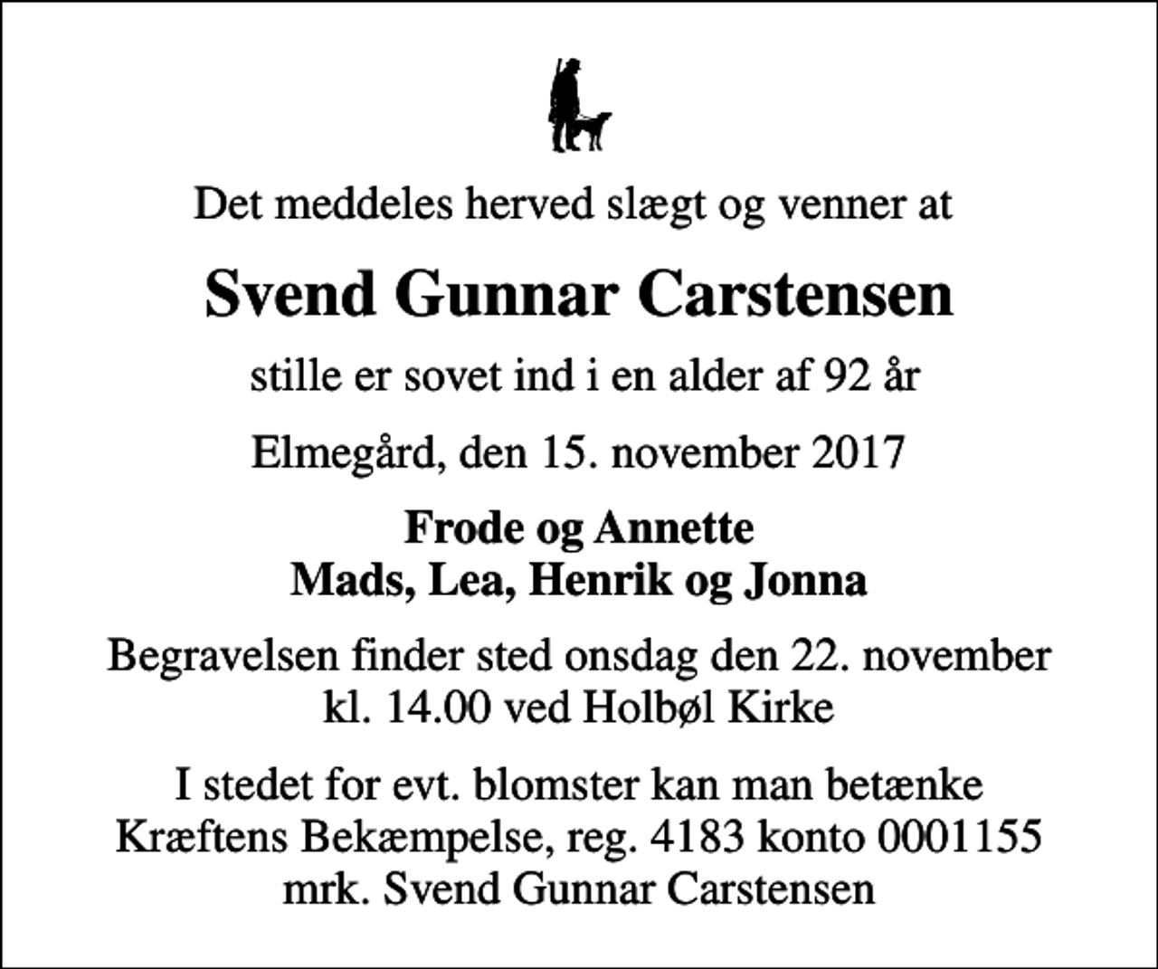 <p>Det meddeles herved slægt og venner at<br />Svend Gunnar Carstensen<br />stille er sovet ind i en alder af 92 år<br />Elmegård, den 15. november 2017<br />Frode og Annette Mads, Lea, Henrik og Jonna<br />Begravelsen finder sted onsdag den 22. november kl. 14.00 ved Holbøl Kirke<br />I stedet for evt. blomster kan man betænke<br />Kræftens Bekæmpelse reg.4183konto0001155mrk. Svend Gunnar<br />Carstensen</p>