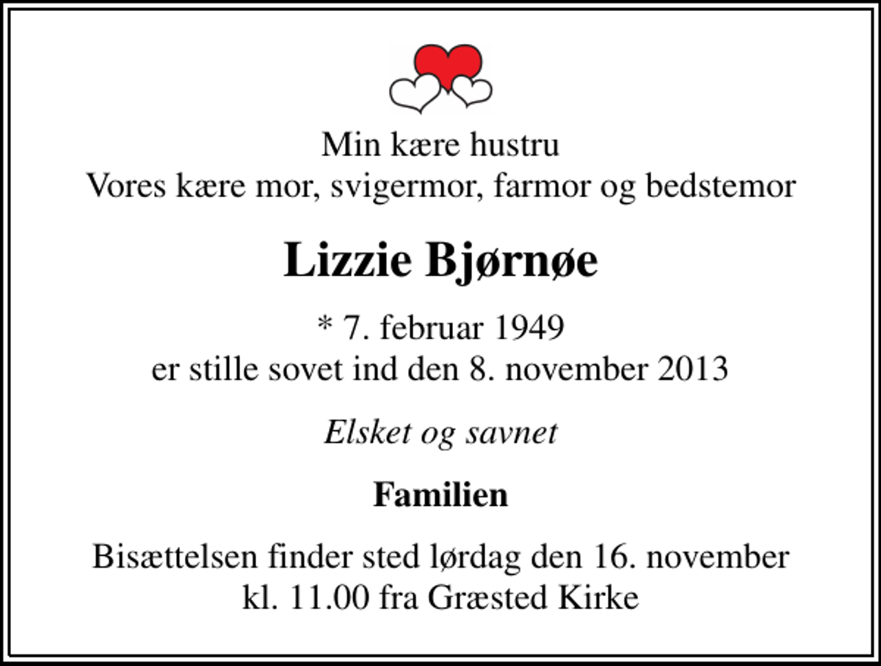<p>Min kære hustru Vores kære mor, svigermor, farmor og bedstemor<br />Lizzie Bjørnøe<br />* 7. februar 1949 er stille sovet ind den 8. november 2013<br />Elsket og savnet<br />Familien<br />Bisættelsen finder sted lørdag den 16. november kl. 11.00 fra Græsted Kirke</p>